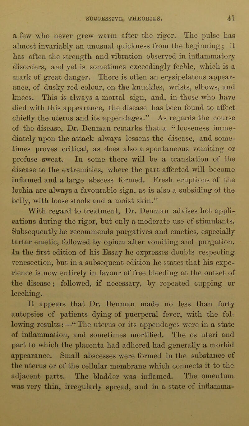 a few who never grew warm after the rigor. The pulse has almost invariably an unusual quiclmess from the beginning; it has often the strength and vibration observed in inflammatory disorders, and yet is sometimes exceedingly feeble, which is a mark of great danger. There is often an erysipelatous appear- ance, of dusky red colour, on the knuckles, wrists, elbows, and knees. This is always a mortal sign, and, in those who have died with this appearance, the disease has been found to afiect chiefly the uterus and its appendages.” As regards the course of the disease. Dr. Denman remarks that a “ looseness imme- diately upon the attack always lessens the disease, and some- times proves critical, as does also a spontaneous vomiting or profuse sweat. In some there will be a translation of the disease to the extremities, where the part affected will become inflamed and a large abscess formed. Fresh eruptions of the lochia are always a favourable sign, as is also a subsiding of the belly, with loose stools and a moist skin.” With regard to treatment. Dr. Denman advises hot appli- cations during the rigor, but only a moderate use of stimulants. Subsequently he recommends purgatives and emetics, especially taidar emetic, followed by opium after vomiting and purgation. In the first edition of his Essay he expresses doubts respecting venesection, but in a subsequent edition he states that his expe- rience is now entirely in favour of free bleeding at the outset of the disease; followed, if necessary, by repeated cupping or leeching. It appears that Dr. Denman made no less than forty autopsies of patients dying of puerperal fever, with the fol- lowing results ;—“ The uterus or its appendages were in a state of inflammation, and sometimes mortified. The os uteri and part to which the ^Dlacenta had adhered had generally a morbid appearance. Small abscesses were formed in the substance of the uterus or of the cellular membrane which connects it to the adjacent parts. The bladder was inflamed. The omentum was very thin, irregularly spread, and in a state of inflamma-