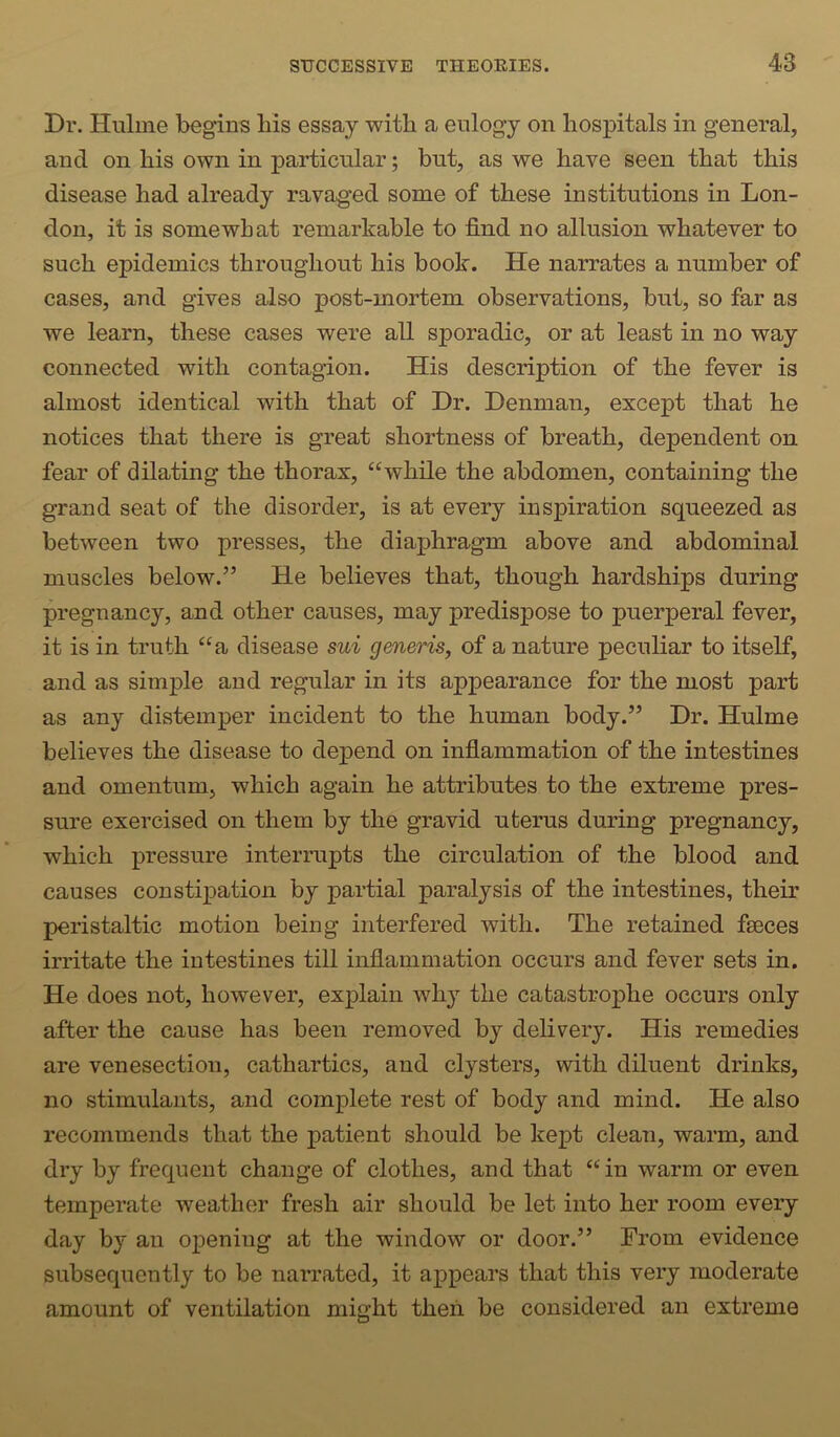 Dr. Hulme begins bis essay with a eulogy on hospitals in general, and on his own in particular; but, as we have seen that this disease had already ravaged some of these institutions in Lon- don, it is somewhat remarkable to find no allusion whatever to such epidemics throughout his book. He narrates a number of cases, and gives also post-mortem observations, but, so far as we learn, these cases were all sporadic, or at least in no way connected with contagion. His description of the fever is almost identical with that of Dr. Denman, except that he notices that there is great shortness of breath, dependent on fear of dilating the thorax, “while the abdomen, containing the grand seat of the disorder, is at every inspiration squeezed as between two presses, the diaphragm above and abdominal muscles below.” He believes that, though hardships during pregnancy, and other causes, may predispose to puerperal fever, it is in truth “a disease sui generis, of a nature peculiar to itself, and as simple and regular in its appearance for the most part as any distemper incident to the human body.” Dr. Hulme believes the disease to depend on inflammation of the intestines and omentum, which again he attributes to the extreme pres- sure exercised on them by the gravid uterus during pregnancy, which pressure interrupts the circulation of the blood and causes constipation by partial paralysis of the intestines, their peristaltic motion being interfered with. The retained faeces irritate the intestines till inflammation occurs and fever sets in. He does not, however, explain why the catastrophe occurs only after the cause has been removed by delivery. His remedies are venesection, cathartics, and clysters, with diluent drinks, no stimulants, and complete rest of body and mind. He also recommends that the patient should be kept clean, warm, and dry by frequent change of clothes, and that “ in warm or even temperate weather fresh air should be let into her room every day by an opening at the window or door.” From evidence subsequently to be narrated, it appears that this very moderate amount of ventilation might then be considered an extreme