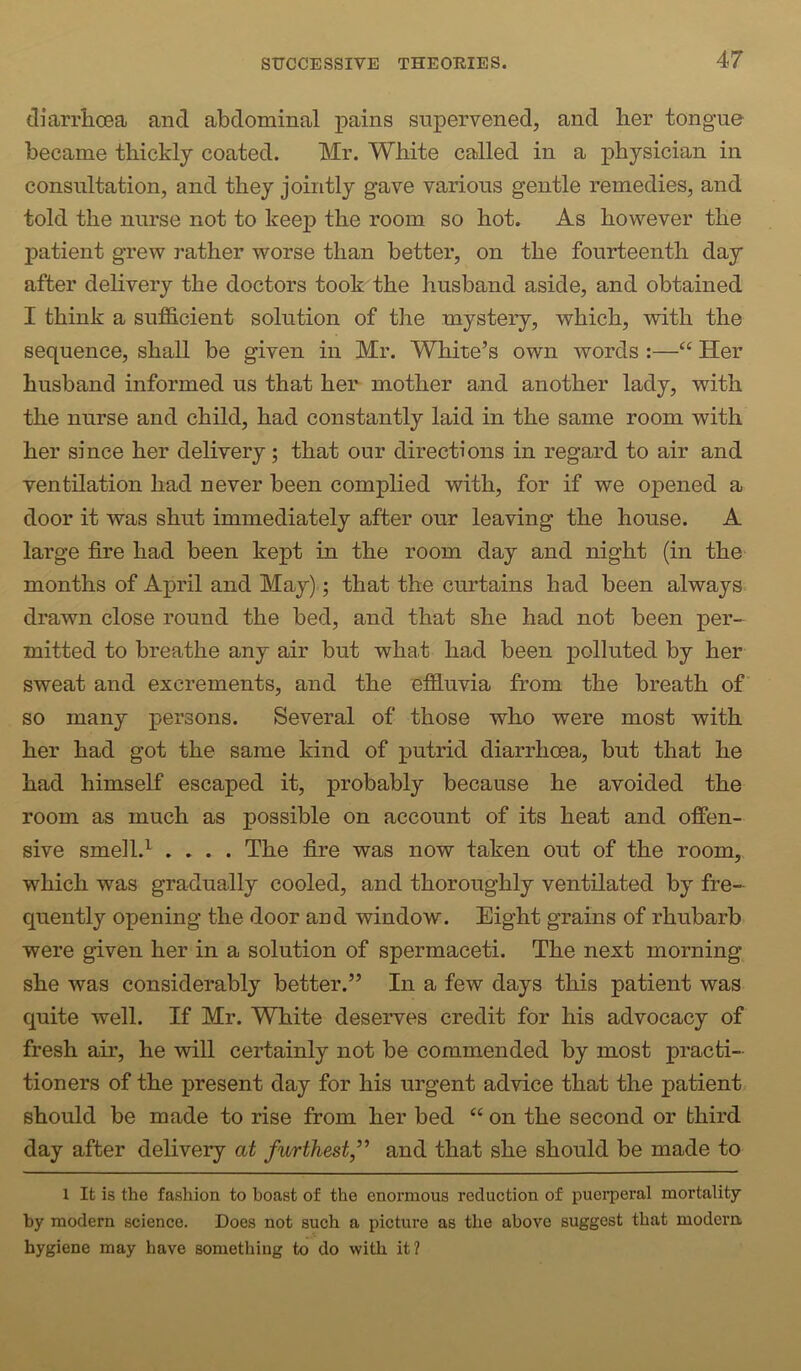 diarrhoea and abdominal pains supervened, and her tongue became thickly coated. Mr. White called in a physician in consultation, and they jointly gave various gentle remedies, and told the nurse not to keep the room so hot. As however the jDatient grew rather worse than better, on the fourteenth day after dehvery the doctors took the husband aside, and obtained I think a sufficient solution of the mystery, which, with the sequence, shall be given in Mr. White’s own words :—“ Her husband informed us that her mother and another lady, with the nurse and child, had constantly laid in the same room with her since her delivery; that our directions in regard to air and ventilation had never been complied with, for if we opened a door it was shut immediately after our leaving the house. A large fire had been kept in the room day and night (in the months of April and May).; that the curtains had been always drawn close round the bed, and that she had not been per- mitted to breathe any air but what had been polluted by her sweat and excrements, and the effluvia from the breath of so many persons. Several of those who were most with her had got the same kind of putrid diarrhoea, but that he had himself escaped it, probably because he avoided the room as much as possible on account of its heat and offen- sive smell.^ .... The fire was now taken out of the room, which was gradually cooled, and thoroughly ventilated by fre- quently opening the door and window. Eight grains of rhubarb were given her in a solution of spermaceti. The next morning she was considerably better.” In a few days this patient was quite well. If Mr. White deserves credit for his advocacy of fresh air, he will certainly not be commended by most practi- tioners of the present day for his urgent advice that the patient should be made to rise from her bed “ on the second or third day after delivery at furthest,’’ and that she should be made to 1 It is the fashion to boast of the enormous reduction of puerperal mortality by modern science. Does not such a picture as the above suggest that modern hygiene may have something to do with it?