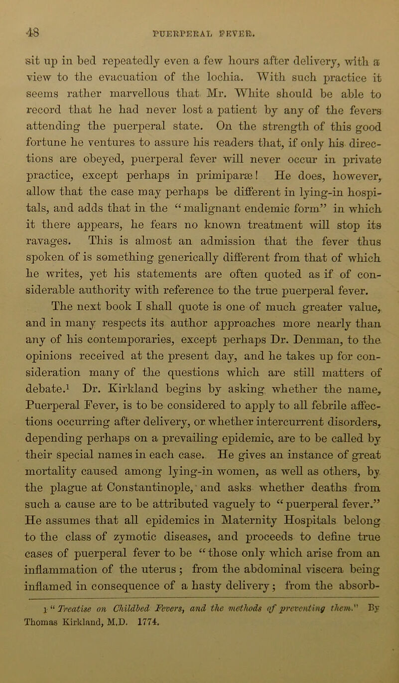 sit up in bed repeatedly even a few hours after delivery, with a view to the evacuation of the lochia. With such practice it seems rather marvellous that Mr. White should be able to record that he had never lost a patient by any of the fevers attending the puerperal state. On the strength of this good fortune he ventures to assure his readers that, if only his direc- tions are obeyed, puerperal fever will never occur in private practice, except perhaps in primiparm! He does, however, allow that the case may perhaps be different in lying-in hospi- tals, and adds that in the “malignant endemic form” in which it there appears, he fears no known treatment will stop its ravages. This is almost an admission that the fever thus spoken of is something generically different from that of which he writes, yet his statements are often quoted as if of con- siderable authority with reference to the true puerperal fever. The next book I shall quote is one of much greater value, and in many respects its author approaches more nearly than aiiy of his contemporaries, except perhaps Dr. Denman, to the opinions received at the present day, and he takes up for con- sideration many of the questions which are still matters of debate.1 Dr. Kirkland begins by asking whether the name. Puerperal Fever, is to be considered to apply to all febrile affec- tions occurring after delivery, or whether intercurrent disorders, depending perhaps on a prevaihng epidemic, are to be called by their special names in each case. He gives an instance of great mortahty caused among lying-in women, as well as others, by the plague at Constantinople, and asks whether deaths from such a cause are to be attributed vaguely to “ puerperal fever.” He assumes that all epidemics in Maternity Hospitals belong to the class of zymotic diseases, and proceeds to define true cases of puerperal fever to be “ those only which arise from an infiammation of the uterus ; from the abdominal viscera being inflamed in consequence of a hasty delivery; from the absorb- 1- “ Treatise on Childbed, Fevers, and the methods of preventing them. By Thomas Kirkland, M.D. 1774,