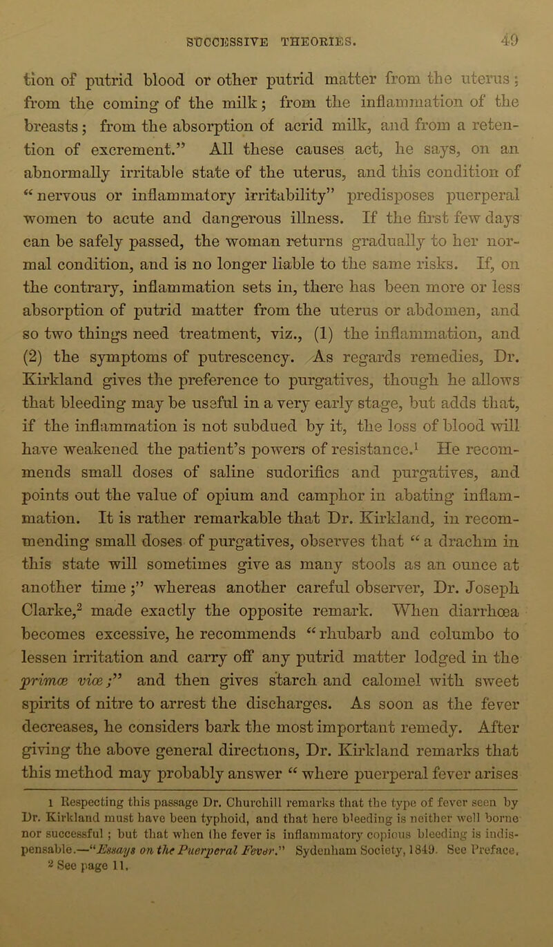 tioii of putrid blood or other putrid matter from the uterus; from the coming of the milk; from the inflammation of the breasts ; from the absorption of acrid milk, and from a reten- tion of excrement.” All these causes act, he says, on an abnormally irritable state of the uterus, and this condition of “ nervous or inflammatory irritability” predisposes puerperal women to acute and dangerous illness. If the first few days can be safely passed, the woman returns gradually to her nor- mal condition, and is no longer liable to the same risks. If, on the contrary, inflammation sets in, there has been more or less absorption of putrid matter from the uterus or abdomen, and so two things need treatment, viz., (1) the inflammation, and (2) the symptoms of putrescency. /As regards remedies. Dr. Kirkland gives the preference to purgatives, though he allows that bleeding may be useful in a very early stage, but adds that, if the inflammation is not subdued by it, the loss of blood will have weakened the patient’s powers of resistance.^ He recom- mends small doses of saline sudorifics and purgatives, and points out the value of opium and camphor in abating inflam- mation. It is rather remarkable that Dr. Kirkland, in recom- mending small doses of purgatives, observes that “ a drachm in this state will sometimes give as many stools as an ounce at another timewhereas another careful observer. Dr. Joseph Clarke,^ made exactly the opposite remark. When diarrhoea becomes excessive, he recommends “ rhubarb and columbo to lessen indtation and carry off any putrid matter lodged in the jprimoe vice;’’ and then gives starch and calomel with sweet spirits of nitre to arrest the discharges. As soon as the fever decreases, he considers bark the most important remedy. After giving the above general directions. Dr. Kirkland remarks that this method may probably answer “ where puerperal fever arises 1 Respecting this passage Dr. Churchill i-emarks that the type of fever seen by Dr. Kirkland must have been typhoid, and that here bleeding is neither well borne nor successful ; but that when Ihe fever is inflammatory copious bleeding is indis- pensable.—ontht Puerperal Fever. Sydenham Society, 1841). See Preface. 2 See page 11.