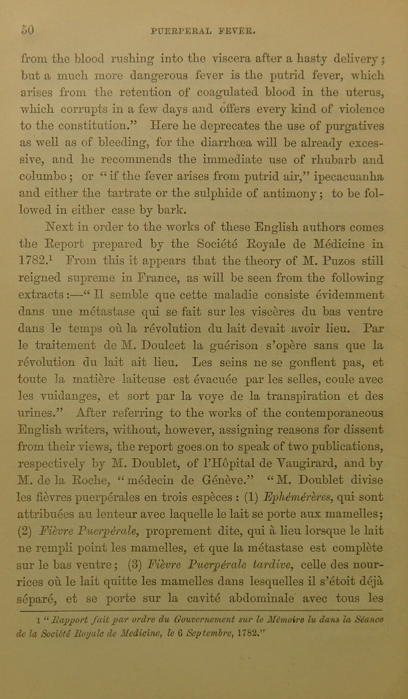 from the blood rushing into the viscera after a hasty delivery; but a much more dangerous fever is the j^utrid fever, which arises from the retention of coagulated blood in the uterus, which corrupts in a few days and olfers every kind of violence to the constitution.” Here he deprecates the use of purgatives as well as of bleeding, for the diarrhcea will be already exces- sive, and he recommends the immediate use of rhubarb and columbo; or “ if the fever arises from putrid air,” ipecacuanha and either the tartrate or the sulphide of antimony; to be fol- lowed in either case by bark. Hext in order to the works of these English authors comes the Eeport prepared by the Societe Eoyale de Medicine in 1782.^ From this it appears that the theory of M. Puzos still reigned su]>reme in Prance, as will be seen from the following extracts:—“ H semble que cette maladie consiste evidemment dans une metastase qui se fait sur les visceres du has ventre dans le temps on la revolution du lait devait avoir lieu. Par le traitement de M. Doulcet la guerison s’opere sans que la revolution du lait ait lieu. Les seins ne se gonflent pas, et toute la matiere laiteuse est evacuee par les selles, coule avec les vuidanges, et sort par la voye de la transpiration et des urines.” After referring to the works of the contemporaneous English writers, without, however, assigning reasons for dissent from their views, the report goes.on to speak of two publications, respectively by M. Doublet, of I’Hopital de Yaugirard, and by M. de la Eoche, “ medecin de Geneve.” “ M. Doublet divise les fievres puerperales en trois especes : (1) Epliem&hres, qui sent attribuees au lenteur avec laquelle le lait se porte aux mamelles; (2) Fihvre Puerp^rale, proprement dite, qui a lieu lorsque le lait ne rempli point les mamelles, et que la metastase est complete sur le bas ventre; (3) Fihvre PuerpSrale tardive, celle des nour- rices ou le lait quitte les mamelles dans lesquelles il s’etoit deja separe, et se porte sur la cavite abdominale avec tons les 1 llapport fait par ordre du Oouvcrnement sur le M^moire hi dans la Stance dc la Soci6te Iloyale de Medicine, le 6 Septemhre, 1782.”'