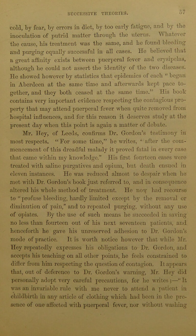cold, by fear, by eiTors in diet, by too early fatigue, and by the inoculation of putrid matter through the uterus. Whatever the cause, his treatment was the same, and he found bleeding and purging equally successful in all cases. He believed that a great affinity exists between puerperal fever and erysipelas, although he could not assert the identity of the two diseases. He showed however by statistics that epidemics of each “ began in Aberdeen at the same time and afterwards kept pace to- gether, and they both ceased at the same time.’’ His book contains very important evidence respecting the contagious pro- perty that may attend puerperal fever when quite removed from hospital influences, and for this reason it deserves study at the present day when this point is again a matter of debate. Mr. Hey, of Leeds, confirms Dr. Gordon’s testimony in most respects. “For some time,” he writes, “after the com- mencement of this dreadful malady it proved fatal in every case that came within my knowledge.” His first fourteen cases were treated with saline purgatives and opium, but death ensued in eleven instances. He was reduced almost to despair when he met with Dr. Gordon’s book just referred to, and in consequence altered his whole method of treatment. He no\v had recourse to profuse bleeding, hardly limited except by the removal or diminution of pain,” and to repeated purging, without any use of opiates. By the use of such means he succeeded in saving no less than fourteen out of his next seventeen patients, and henceforth he gave his unreserved adhesion to Dr. Gordon’s mode of practice. It is worth notice however that while Mr. Hey repeatedly expresses his obligations to- Dr. Gordon, and accepts his teaching on all other points, he feels constrained to difier from him respecting the question of contagion. It appears that, out of deference to Dr. Gordon’s warning, Mr. Hey did personally adopt very careful precautions, for he writes ;—“ It was an invariable rule Avith me never to attend a patient in childbirth in any article of clothing which had been in the pre- sence of one affected with puerperal fever, nor without Avashing