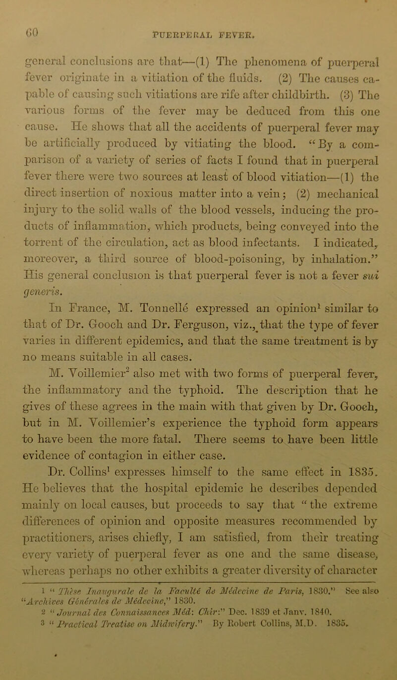GO general conclusions are that—(1) The phenomena of puei^peral fever originate in a vitiation of the fluids. (2) The causes ca- pable of causing such vitiations are rife after childbirth. (3) The various forms of the fever may be deduced from this one cause. He shows that all the accidents of puerperal fever may be artificially produced by vitiating the blood. “By a com- parison of a variety of series of facts I found that in puerperal fever there were two sources at least of blood vitiation—(1) the direct insertion of noxious matter into a vein; (2) mechanical injury to the solid walls of the blood vessels, inducing the pro- ducts of inflammation, which products, being conveyed into the torrent of the circulation, act as blood infectants. I indicatedy moreover, a third source of blood-poisoning, by inhalation.” His general conclusion is that puerperal fever is not a fever sui generis. In France, M. Tonnelle expressed an opinion^ similar to that of Dr. Gooch and Dr. Ferguson, viz., that the type of fever varies in different ejiidemics, and that the same treatment is by no means suitable in all cases. M. Voillemier“ also met with two forms of puerperal fever, the inflammatory and the typhoid. The description that he gives of these agrees in the main with that given by Dr. Gooch, but in M. Yoillemier’s experience the typhoid form apjiears to have been the more fatal. There seems to have been little evidence of contagion in either case. Dr. Collins^ expresses himself to the same effect in 1835. He believes that the hospital epidemic he describes depended mainly on local causes, but proceeds to say that “ the extreme differences of opinion and opposite measures recommended by practitioners, arises chiefly, I am satisfied, from their treating every variety of puerperal fever as one and the same disease, whereas perhaps no other exhibits a greater diversity of character 1 These Inavg^irale dc la Faculty do N6dccine de Paris, 1830.’’ See also Archives G^nevales de M6deeine, 1830. 2 Jonr7ial des Connaissances M6d\ CMr: Dec. 1839 et .Tanv. 1840. 3 Practical Treatise on MidwiferyP By llobcrt Collins, M.D. 1835.