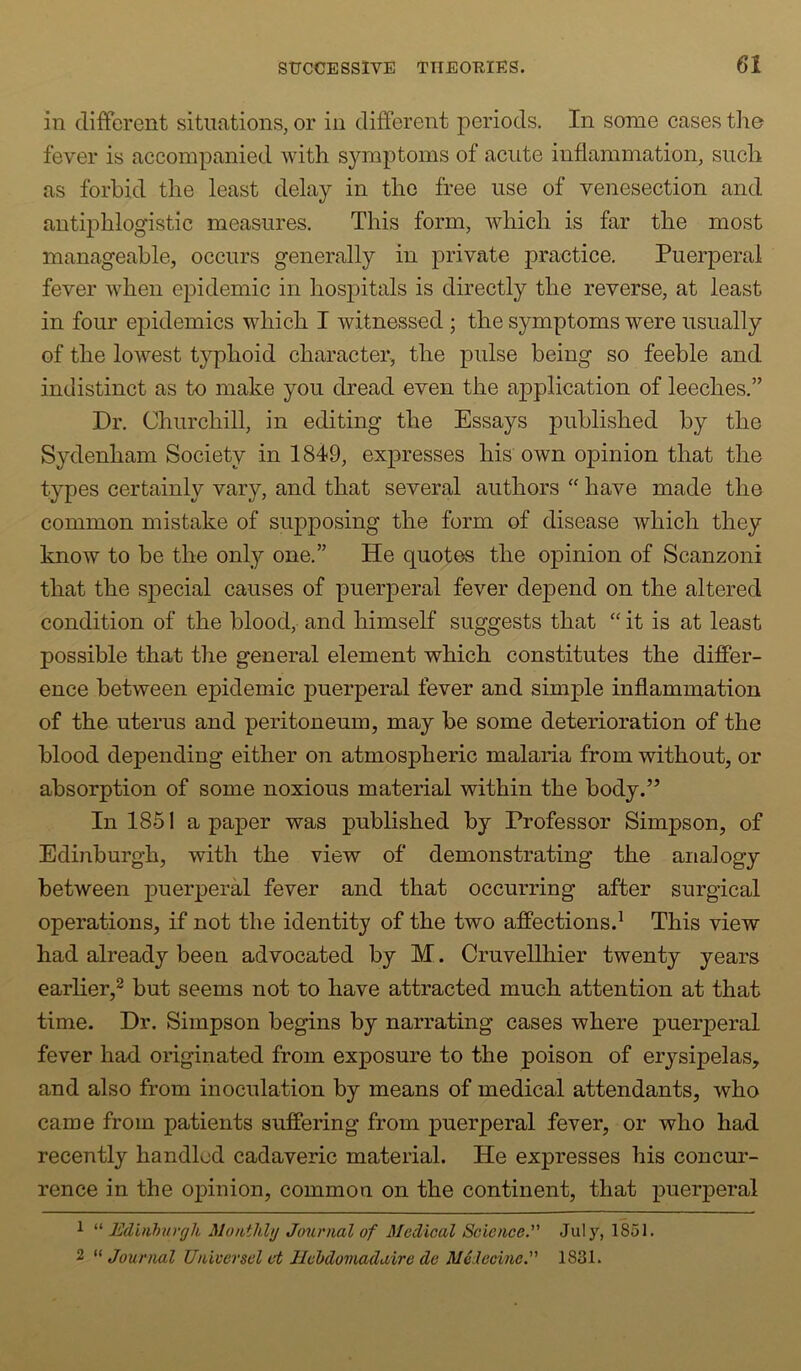 in different situations, or in different periods. In some cases tlie fever is accompanied with symptoms of acute inflammation, such as forbid the least delay in the free use of venesection and antiphlogistic measures. This form, which is far the most manageable, occurs generally in private practice. Puerperal fever when epidemic in hospitals is directly the reverse, at least in four epidemics which I witnessed ; the symptoms were usually of the lowest typhoid character, the pulse being so feeble and indistinct as to make you dread even the a2oplication of leeches.” Dr. Churchill, in editing the Essays published by the Sydenham Society in 1849, expresses his own opinion that the types certainly vary, and that several authors ‘‘ have made the common mistake of supposing the form of disease which they know to be the only one.” He quotes the opinion of Scanzoni that the special causes of puerperal fever depend on the altered condition of the blood, and himself suggests that “ it is at least possible that tlie general element which constitutes the differ- ence between epidemic puerperal fever and simple inflammation of the uterus and peritoneum, may be some deterioration of the blood depending either on atmospheric malaria from without, or absorption of some noxious material within the body.” In 1851 a paper was published by Professor Simpson, of Edinburgh, with the view of demonstrating the analogy between puerperH fever and that occurring after surgical operations, if not the identity of the two affections.^ This view had already been advocated by M. Cruvellhier twenty years earlier,^ but seems not to have attracted much attention at that time. Dr. Simpson begins by narrating cases where puerperal fever had originated from exposure to the poison of erysipelas, and also from inoculation by means of medical attendants, who came from patients suffering from puerperal fever, or who had recently handled cadaveric material. He expresses his concur- rence in the opinion, common on the continent, that puerperal 1 “ Edinhvrgli Moiitlihj Journal of Medical Science. Jul 1851. 2 “ Journal Universcl vt Jlchdomadaire de Medeoine. 1831.