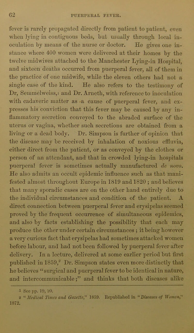 fever is rarely propagated directly from patient to patient, even vv^hen lying- in contiguous beds, but usually through local in- oculation by means of the nurse or doctor. He gives one in- stance where 400 women were delivered at their homes by the twelve mid wives attached to the Manchester Lying-in Hospital, and sixteen deaths occurred from puerperal fever, all of them in the practice of one midwife, while the eleven others had not a single case of the kind. He also refers to the testimony of Dr, Semmelweiss,! and Dr. Arneth, with reference to inoculation with cadaveric matter as a cause of puerperal fever, and ex- presses his conviction that this fever may be caused by any in- flammatory secretion conveyed to the abraded surface of the uterus or vagina, whether such secretions are obtained from a living or a dead body. Dr. Simpson is further of opinion that the disease may be received by inhalation of noxious effluvia, either direct from the patient, or as conveyed by the clothes or person of an attendant, and that in crowded lying-in hospitals puerperal fever is sometimes actually manufactured de novo. He also admits an occult epidemic influence such as that mani- fested almost throughout Europe in 1819 and 1820 ; and believes that many sporadic cases are on the other hand entirely due to the individual circumstances and condition of the patient. A direct connection between puerperal fever and erysipelas seemed proved by the frequent occurrence of simultaneous epidemics, and also by facts establishing the possibility that each may produce the other under certain circumstances ; it being however a ver} curious fact that erysipelas had sometimes attacked women before labour, and had not been followed by puerperal fever after delivery. In a lecture, delivered at some earlier period but first published in 1859,^ Dr. Simpson states even more distinctly that he believes “surgical and puerperal fever to be identical in nature, and intercommunicableand thinks that both diseases alike 1 See pp. 19, 20. 2 ^'Medical Times and Gazette, 1859. Republished in Diseases oj M'omen, 1872.