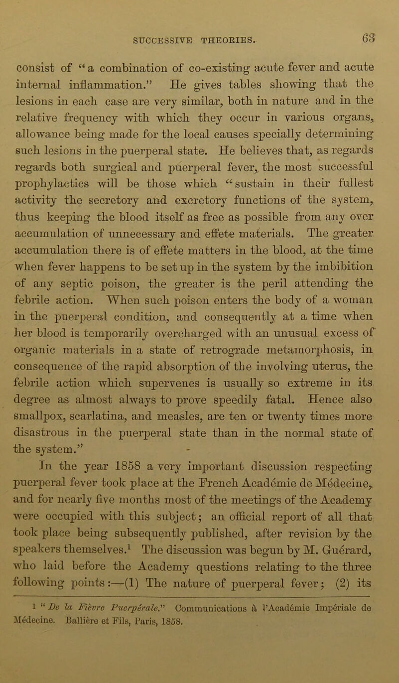 consist of “ a combination of co-existing acute fever and acute internal inflammation.” He gives tables showing that the lesions in each case are very similar, both in nature and in the relative frequency with which they occur in various organs,, allowance being made for the local causes specially determining such lesions in the puerperal state. He believes that, as regards regards both surgical and puerperal fever, the most successful prophylactics will be those which “sustain in their fullest activity the secretory and excretory functions of the system, thus keeping the blood itself as free as possible from any over accumulation of unnecessary and effete materials. The greater accumulation there is of effete matters in the blood, at the time when fever happens to be set up in the system by the imbibition of any septic poison, the greater is the peril attending the febrile action. When such poison enters the body of a woman in the puerperal condition, and consequently at a time when her blood is temporarily overcharged with an unusual excess of organic materials in a state of retrograde metamorphosis, in consequence of the rapid absorption of the involving uterus, the febrile action which supervenes is usually so extreme in its degree as almost always to prove speedily fatal. Hence also smallpox, scarlatina, and measles, are ten or twenty times more disastrous in the puerperal state than in the normal state of the system.” In the year 1858 a very important discussion respecting puerperal fever took place at the French Academic de Medecine, and for nearly five months most of the meetings of the Academy were occupied with this subject; an official report of all that took place being subsequently published, after revision by the speakers themselves.^ The discussion was begun by M. Guerard, who laid before the Academy questions relating to the three following points:—(1) The nature of puerperal fever; (2) its 1 “ Le la Fievre Fuerperale. Communications it l’Acad6mie Imp6riale de Medecine. Balliero et Fils, Paris, 1858.