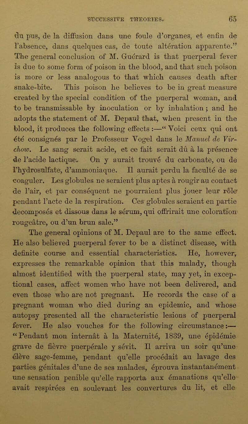 pus, de la diffusion dans une foule d’organes, et enfin de I’absence, dans quelques cas, de toute alteration apparente.” The general conclusion of M. Gudrard is that puerperal fever is due to some form of poison in the blood, and that such poison is more or less analogous to that which causes death after snake-bite. This poison he believes to be in great measure created by the special condition of the puerperal woman, and to be transmissable by inoculation or by inhalation; and he adopts the statement of M. Depaul that, when present in the blood, it produces the following effects :—“ Yoici ceux qui ont 4td consign-es par le Professeur Vogel dans le Manuel de Vir- chow. Le sang serait acide, et ce fait serait du a la presence' de I’acide lactique;r On y aurait trouve du carbonate, on de I’hydrosulfate', d’ammoniaque. II aurait perdu la faculte de se coaguler. Les globules ne seraient plus aptes a rougir au contact de Fair, et par consequent ne pourraient plus jouer leur r^le pendant I’acte de la respiration. Ces globules seraient en partie d.ecomposes et dissous dans le serum, qui offrirait une coloration' rougeatre, on d’un brun sale.” The general opinions of M. Depaul are to the same effect. He also believed puerperal fever to be a distinct disease, with definite course and essential characteristics. He, however, expresses the remarkable opinion that this malady, though almost identified with the puerperal state, may yet, in excep- tional cases, affect women who have not been delivered, and even those who are not pregnant. He records the case of a pregnant woman who died during an epidemic, and whose autopsy presented all the characteristic lesions of puerperal fever. He also vouches for the following circumstance:— ‘‘ Pendant mon internet a la Maternite, 1839, une epidemie grave de fievre puerperale y sevit. II arriva un soir qu’une el^ve sage-femme, pendant qu’elle procedait au lavage des parties genitales d’une de ses malades, eprouva instantanement une sensation penible qu’elle rapporta aux emanations qu’elle avait respirees en soulevant les convertures du lit, et elle