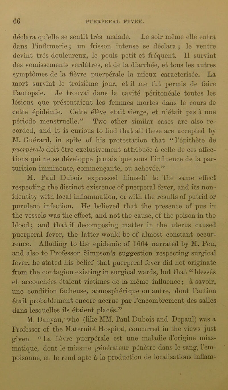 cleclara qu’elle se sentit trcs mala.de. Le soir meme elle entra dans I’infirmerie; nn frisson intense se declara; le ventre devint tres douleureux, le pouls petit et frequent. II survint des vomissements verdS^tres, et de la diarrliee, et tous les autres symptomes de la fievre puerperale la mieux caracterisee. La inort survint le troisieme jour, et il me fut permis de faire I’autopsie. Je trouvai dans la cavite peritoneale toutes les lesions que presentaient les femmes mortes dans le cours de cette epidemie. Cette eleve etait vierge, et n’etait pas a une periode menstruelle.’’ Two other similar cases are also re- corded, and it is curious to find that all these are accepted by M. Guerard, in spite of his protestation that “ I’epithete de puerperale doit etre exclusivement attribuee a celle de ces affec- tions qui ne se developpe jamais que sous I’influence de la par- turition imminente, commen9ante, ou achevee.’^ M. Paul Dubois expressed himself to the same effect respecting the distinct existence of puerperal fever, and its non- identity with local inflammation, or with the results of putrid or purulent infection. He believed that the presence of pus in the vessels was the effect, and not the cause, of the poison in the blood; and that if decomposing matter in the uterus caused puerperal fever, the latter would be of almost constant occur- rence. Alluding to the epidemic of 1664 narrated by M. Pen, and also to Professor Simpson’s suggestion respecting surgical fever, he stated his belief that puerperal fever did not originate from the contagion existing in surgical wards, but that “ blesses et accouchees etaient victimes de la meme influence; a savoir, une condition facheuse, atmospherique ou autre, dont I’action etait probablement encore accrue par I’encombrement des salles dans lesquelles ils etaient places.” M. Danyaii/who (like MM. Paul Dubois and Depaul) was a Professor of the Maternity Hospital, concuiTed in the views just given. “ La fievre puerperale est une maladie d’origine mias- matique, dont le miasme generateur penetre dans le sang, I’em- poisonne, et le rend apte a la production de localisations iuflani-