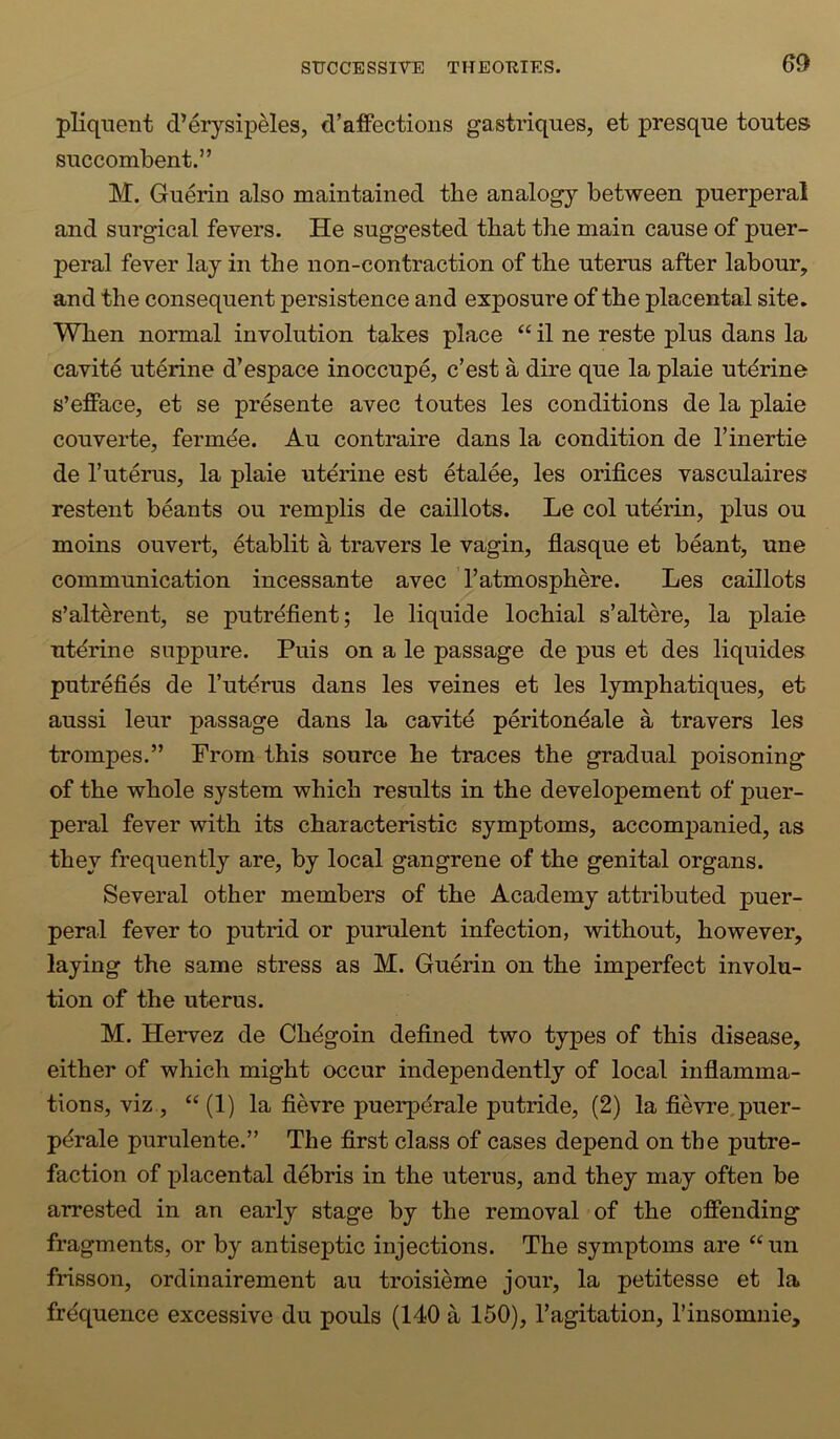pliquent d’erysipMes, d’affections gastriques, et presque toutes SHCcombent.” M. Guerin also maintained the analogy between puerperal and surgical fevers. He suggested that the main cause of puer- peral fever lay in the non-contraction of the uterus after labour, and the consequent persistence and exposure of the placental site. When normal involution takes place “ il ne reste plus dans la cavite uterine d’espace inoccupe, c’est a dire que la plaie uterine s’efface, et se presente avec toutes les conditions de la plaie couverte, ferm^e. Au contraire dans la condition de Tinertie de r uterus, la plaie uterine est etalee, les orifices vasculaires restent beants ou remplis de caillots. Le col uterin, plus ou moins ouvert, etablit a travers le vagin, fiasque et beant, une communication incessante avec ’ 1’atmosphere. Les caillots s’alterent, se putrefient; le liquide lochial s’altere, la plaie utdrine suppure. Puis on a le passage de pus et des liquides putrefies de I’ut^rus dans les veines et les lymphatiques, et aussi leur passage dans la cavitd peritondale a travers les trompes.” From this source he traces the gradual poisoning of the whole system which results in the developement of puer- peral fever with its characteristic symptoms, accompanied, as they frequently are, by local gangrene of the genital organs. Several other members of the Academy attributed puer- peral fever to putrid or purulent infection, without, however, laying the same stress as M. Guerin on the imperfect involu- tion of the uterus. M. Hervez de Chdgoin defined two types of this disease, either of which might occur independently of local inflamma- tions, viz , “ (1) la fievre puerpdrale putride, (2) la fievre.puer- pdrale purulente.” The first class of cases depend on the putre- faction of placental debris in the uterus, and they may often be arrested in an early stage by the removal of the ofiending fragments, or by antiseptic injections. The symptoms are “un frisson, ordinairement au troisieme jour, la petitesse et la frequence excessive du pouls (140 a 150), Tagitation, I’insomnie,