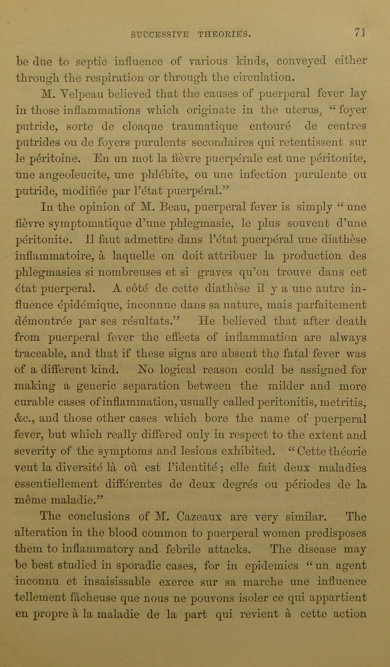 be due to septic influence of various kinds, conveyed either through the respiration or through the circulation. M. Yelpeau believed that the causes of puerperal fever lay in those inflammations which originate in the uterus, “ foyer putride, sorte de cloaque traumatique entoure de centres putrides on de foyers purulents secondaires qui retentissent sur le peritoine. En un mot la fievre puerperale est une peri ton ite, tine angeoleucite, une phlebite, on une infection purulente ou putride, modifiee par hetat puerperal.’’ In the opinion of M. Beau, puerperal fever is simply “ une fievre symptomatique d’une phlegmasie, le plus souvent d’une peritonite. 11 faut admettre dans I’etat puerperal une diathese inflammatoire, a laquelle on doit attribuer la production des phlegmasies si nombreuses et si graves qu’on trouve dans cet dtat puerperal. A cote de cette diathese il y a une autre in- fluence epiddmique, inconnue dans sa nature, mais parfaitement demontrde par ses resultats.” He believed that after death from puerperal fever the effects of inflammation are always traceable, and that if these signs are absent the fatal fever was of a different kind. No logical reason could be assigned for making a generic separation between the milder and more curable cases of inflammation, usually called peritonitis, metritis, &c., and those other cases which bore the name of puerperal fever, but which really differed only in respect to the extent and severity of the symptoms and lesions exhibited. “ Cette theorie vent la diversity la ou est Fidentite; elle fait deux maladies essentiellement diffdrentes de deux degres ou periodes de la meme maladie.” The conclusions of M. Cazeaux are very similar. The alteration in the blood common to puerperal women predisposes them to inflammatory and febrile attacks. The disease may be best studied in sporadic cases, for in epidemics “ un agent inconnu et insaisissable exerce sur sa marche une influence tenement facheuse que nous ne pouvons isoler ce qui appartient en propre a la maladie de la part qui revient a cette action