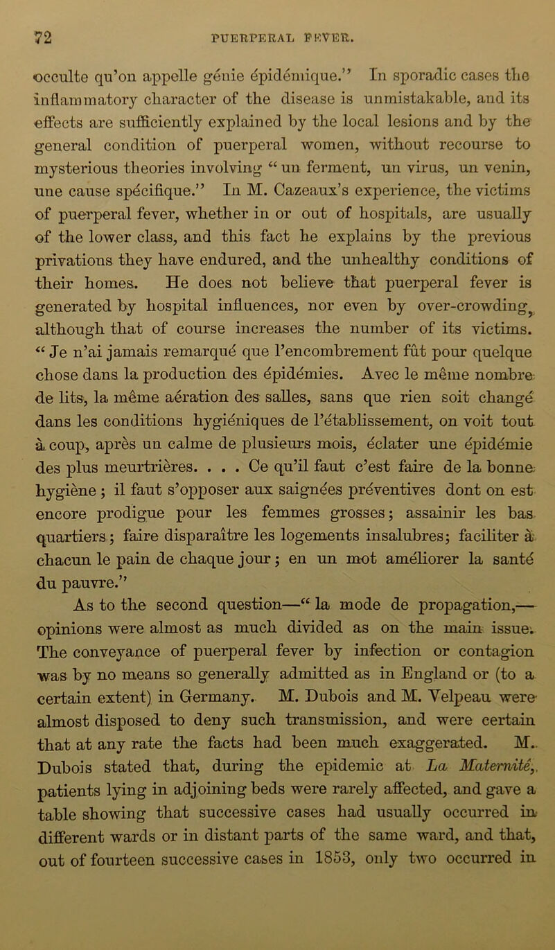 occulte qu’on appelle genie dpidemique.” In sporadic cases the inflammatory character of the disease is unmistakable, and its effects are snfdciently explained by the local lesions and by the general condition of puerperal women, without recourse to mysterious theories involving “ un ferment, un virus, un venin, une cause spdciflque.” In M. Cazeaux’s experience, the victims of puerperal fever, whether in or out of hospitals, are usually of the lower class, and this fact he explains by the previous privations they have endured, and the unhealthy conditions of their homes. He does not believe that puerperal fever is generated by hospital influences, nor even by over-crowding^ although that of course increases the number of its victims. Je n’ai jamais remarqud que I’encombrement fut pour quelque chose dans la production des dpidemies. Avec le meme nombre^ de litSj la meme aeration des salles, sans que rien soit change dans les conditions hygidniques de I’dtablissement, on voit tout a coup, apres un calme de plusieurs mois, dclater une dpiddmie des plus meurtrieres. . . . Ce qu’il faut c’est faire de la bonna hygiene; il faut s’opposer aux saigndes prdventives dont on est encore prodigue pour les femmes grosses; assainir les bas quartiers; faire disparaitre les logements insalubres; faciliter a chacun le pain de chaque jour; en un met amdliorer la santd du pauvre.” As to the second question—la mode de propagation,— opinions were almost as much divided as on the main issue; The conveyance of puerperal fever by infection or contagion was by no means so generally admitted as in England or (to a certain extent) in Germany,. M. Dubois and M. Yelpeau. were- almost disposed to deny such transmission, and were certain that at any rate the facts had been much exaggerated. M.. Dubois stated that, during the epidemic at La Matemite,, patients lying in adjoining beds were rarely affected, and gave a table showing that successive cases had usually occurred in different wards or in distant parts of the same ward, and that, out of fourteen successive cases in 1853, only two occurred in