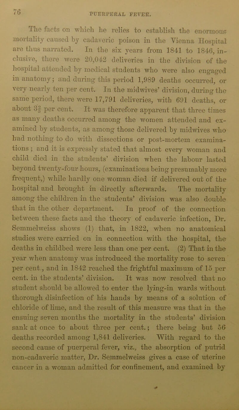 /b Tlie facts on ■which he relies to establish the enormoiK? mortality caused by cadaveric poison in the Vienna Hospital are thus narrated. In the six years from 1841 to 1846, in- clusive, there were 20,042 deliveries in the division of the hosj^ital attended by medical students who were also engaged ill anatomy; and during this period 1,989 deaths occuiTed, or very nearly ten per cent. In the midwives’ division, during the same period, there were 17,791 deliveries, with 691 deaths, or about 3f per cent. It was therefore apparent that three times as many deaths occurred among the women attended and ex- amined by students, as among those delivered by midwives who bad nothing to do with dissections or posb-mortem examina- tions ; and it is expressly stated that almost every woman and child died in the students’ division when the labour lasted beyond twentj'-fonr hours, (examinations being presumably more frequent,) while hardly one woman died if delivered out of the hospital and brought in directly afterwards. The mortality among the children in the students’ di-vision was also double that in the other department. In proof of the connection between these facts and the theory of cadaveric infection. Dr, Semmelweiss shows (1) that, in 1822, w^hen no anatomical studies were carried on in connection with the hospital, the deaths in childbed were less than one per cent. (2) That in the year when anatomy was introduced the mortality rose to seven per cent., and in 1842 reached the frightful maximum of 15 per cent, in the students’ division. It was now resolved that no student should be allowed to enter the lying-in wards without thorough disinfection of his hands by means of a solution of chloride of lime, and the result of this measure was that in the ensuing seven months the mortality in the students’ division sank at once to about three per cent.; there being but 56 deaths recorded among 1,841 deliveries. With regard to the second cause of puerperal fever, viz., the absorption of putrid non-cadaveric matter. Dr. Semmelweiss gives a case of uterine cancer in a woman admitted for conhnement, and examined by