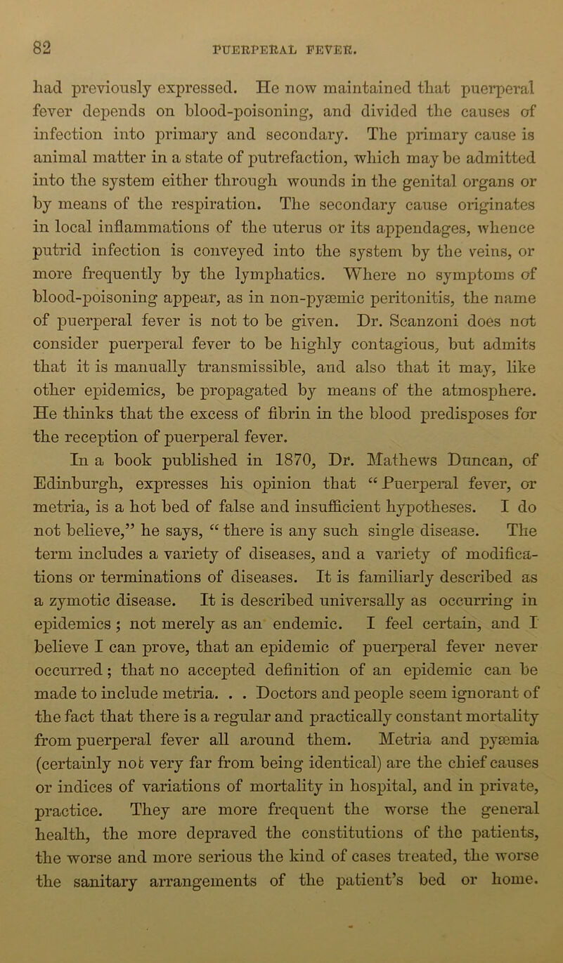 had previously expressed. He now maintained that puerperal fever depends on blood-poisoning, and divided the causes of infection into primary and secondary. The primary cause is animal matter in a state of putrefaction, which may be admitted into the system either through wounds in the genital organs or by means of the respiration. The secondary cause originates in local inflammations of the uterus or its appendages, whence putrid infection is conveyed into the system by the veins, or more frequently by the lymphatics. Where no symptoms of blood-poisoning appear, as in non-pysemic peritonitis, the name of puerperal fever is not to be given. Dr. Scanzoni does not consider puerperal fever to be highly contagious, but admits that it is manually transmissible, and also that it may, like other epidemics, be propagated by means of the atmosphere. He thinks that the excess of flbrin in the blood predisposes for the reception of puerperal fever. In a book published in 1870, Dr. Mathews Duncan, of Edinburgh, expresses his opinion that “ Puerperal fever, or metria, is a hot bed of false and insuf&cient hypotheses. I do not believe,” he says, “ there is any such single disease. The term includes a variety of diseases, and a variety of modifica- tions or terminations of diseases. It is familiarly described as a zymotic disease. It is described universally as occurring in epidemics ; not merely as an endemic. I feel certain, and I believe I can prove, that an epidemic of puerperal fever never occurred; that no accepted definition of an epidemic can be made to include metria. . . Doctors and people seem ignorant of the fact that there is a regular and practically constant mortahty from puerperal fever all around them. Metria and pyaemia (certainly not very far from being identical) are the chief causes or indices of variations of mortality in hospital, and in private, practice. They are more frequent the worse the general health, the more depraved the constitutions of the patients, the worse and more serious the kind of cases treated, the worse the sanitary arrangements of the patient’s bed or home.