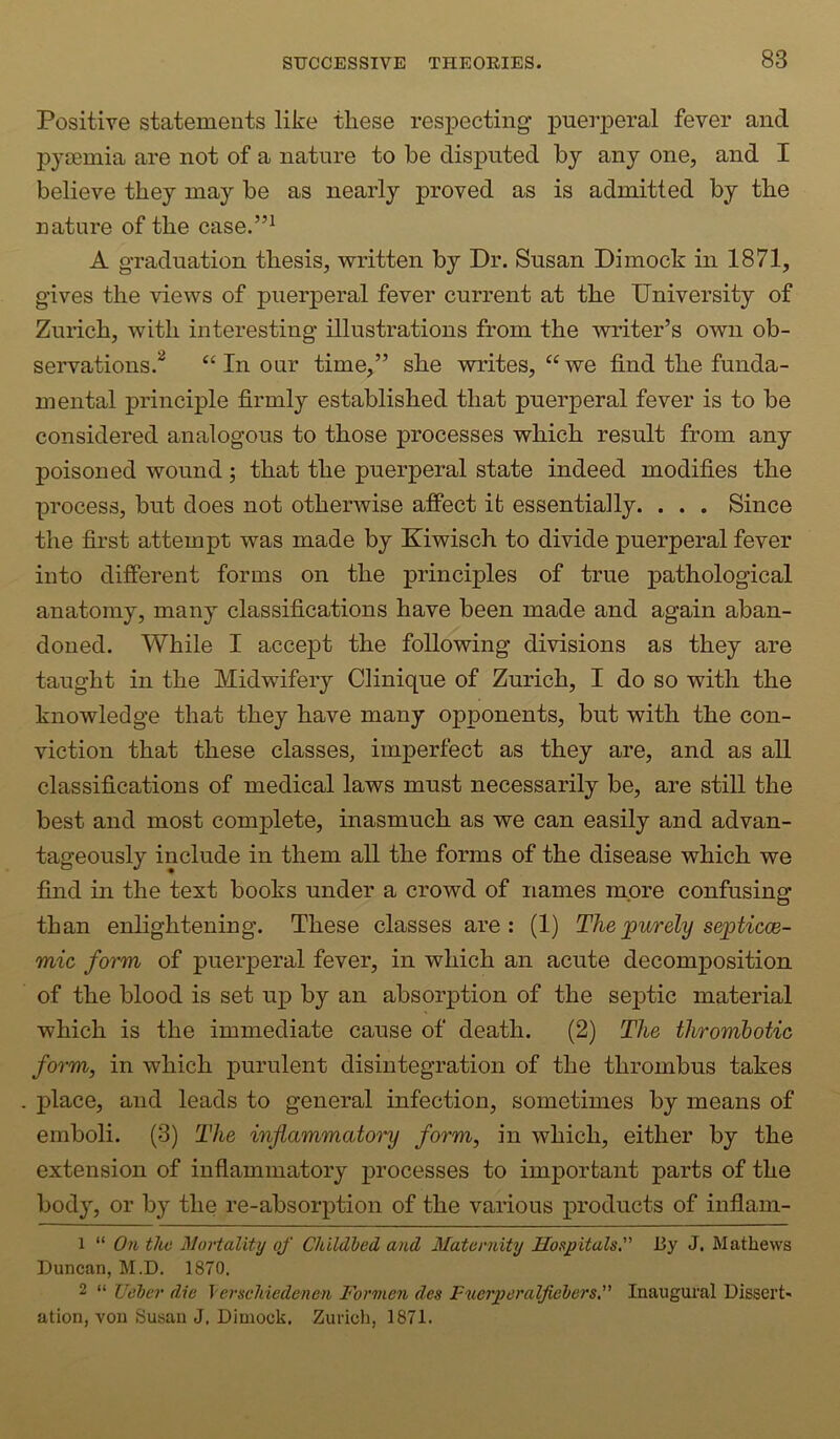 Positive statements like these respecting puerperal fever and pyaemia are not of a nature to be disputed by any one, and I believe they may be as nearly proved as is admitted by the nature of the case.”^ A graduation thesis, written by Dr. Susan Dimock in 1871, gives the views of puerperal fever current at the University of Zurich, with interesting illustrations from the writer’s own ob- servations.^ In our time,” she writes, “ we find the funda- mental principle firmly established that puerperal fever is to be considered analogous to those processes which result from any poisoned wound; that the puerperal state indeed modifies the process, but does not otherwise affect it essentially. . . . Since the first attempt was made by Kiwisch to divide puerperal fever into different forms on the principles of true pathological anatomy, many classifications have been made and again aban- doned. While I accept the following divisions as they are taught in the Midwifery Clinique of Zurich, I do so with the knowledge that they have many opponents, but with the con- viction that these classes, imperfect as they are, and as all classifications of medical laws must necessarily be, are still the best and most complete, inasmuch as we can easily and advan- tageously include in them all the forms of the disease which we find in the text books under a crowd of names more confusing than enlightening. These classes are: (1) Thejpurely s&pticce- mic form of puerperal fever, in which an acute decomposition of the blood is set up by an absorption of the septic material which is the immediate cause of death. (2) The thromhotic form, in which purulent disintegration of the thrombus takes place, and leads to general infection, sometimes by means of emboli. (3) The inflammatory form, in which, either by the extension of inflammatory processes to important parts of the body, or by the re-absorption of the various products of inflam- 1 “ On the Mortality of Childbed and Maternity Hospitals. By J. Mathews Duncan, M.D. 1870. 2 “ Ueber die \erschiedenen Formen des Fuerperalfiebers. Inaugural Dissert- ation, von Susan J. Dimock. Zurich, 1871.