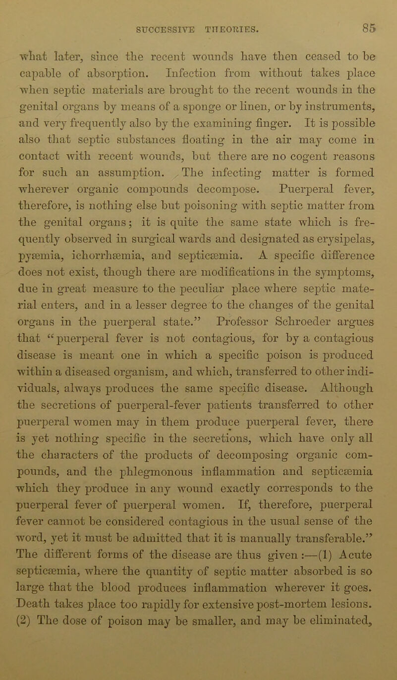 wliat later, since the recent wounds have then ceased to he capable of absorption. Infection from without takes place when septic materials are brought to the recent wounds in the genital organs by means of a sponge or linen, or by instruments, and veiy frequently also by the examining finger. It is possible also that septic substances floating in the air may come in contact with recent wounds, but there are no cogent reasons for such an assumption. ^The infecting matter is formed wherever organic compounds decompose. Puerperal fever, therefore, is nothing else but poisoning with septic matter from the genital organs; it is quite the same state which is fre- quently observed in surgical wards and designated as erysipelas, pysemia, ichorrhsemia, and septicaemia. A specific difference does not exist, though there are modifications in the symptoms, due in great measure to the peculiar place where septic mate- rial enters, and in a lesser degree to the changes of the genital organs in the puerperal state.” Professor Schroeder argues that “ puerperal fever is not contagious, for by a contagious disease is meant one in which a specific poison is jwoduced within a diseased organism, and which, transferred to other indi- viduals, always produces the same specific disease. Although the secretions of puerperal-fever patients transferred to other puerperal women may in them produce pueiqieral fever, there is yet nothing specific in the secretions, which have only all the characters of the products of decomposing organic com- pounds, and the phlegmonous inflammation and septicaemia which they produce in any wound exactly corresponds to the puerperal fever of puerperal women. If, therefore, puerperal fever cannot be considered contagious in the usual sense of the word, yet it must be admitted that it is manually transferable.” The different forms of the disease are thus given :—(1) Acute septicaemia, where the quantity of septic matter absorbed is so large that the blood produces inflammation wherever it goes. Death takes place too rapidly for extensive j)ost-mortem lesions. (2) The dose of poison may be smaller, and may be eliminated.