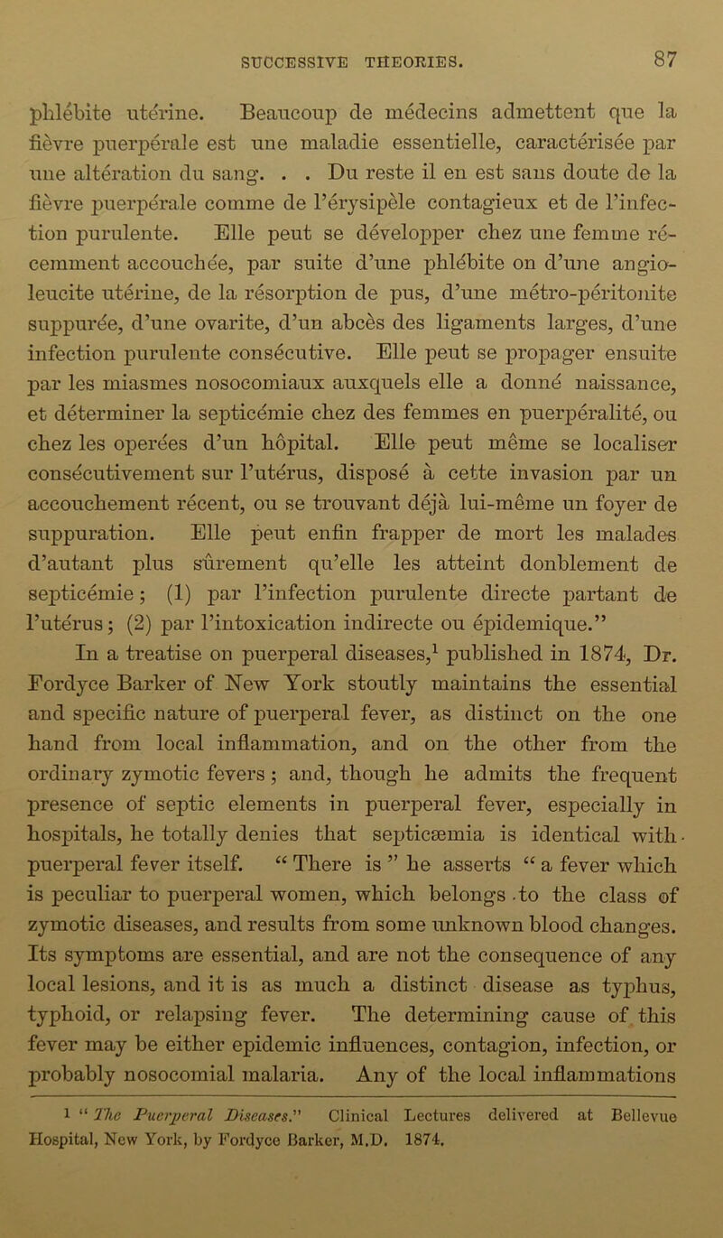phlebite uterine. Beaucoup de medecins admettent que la fievre puerperale est une maladie essentielle, caracterisee par line alteration du sang. . . Du reste il en est sans doute de la fievre puerperale comme de I’erysipele contagieux et de I’infec- tion purulente. Elle pent se developper chez une femme re- cemment accouchee, par suite d’une phl^bite on d’lme angio- leucite uterine, de la resorption de pus, d’une metro-peritonite suppur^e, d’une ovarite, d’un abces des ligaments larges, d’une infection purulente consecutive. Elle peut se propager ensuite par les miasmes nosocomiaux auxquels elle a donn^ naissance, et determiner la septicdmie cbez des femmes en puerperalite, ou cbez les operees d’un bopital. Elle pent meme se localiser consecutivement sur I’ut^rus, dispose a cette invasion par un accoucbement recent, ou se trouvant deja lui-meme un foyer de suppuration. Elle peut enfin frapper de mort les malades d’autant plus sdrement qu’elle les atteint donblement de septicemie; (1) par I’infection purulente directe partant de I’uterus; (2) par I’intoxication indirecte ou epidemique.” In a treatise on puerperal diseases,^ published in 1874, Dr. Eordyce Barker of New York stoutly maintains the essential and specific nature of puerperal fever, as distinct on the one hand from local inflammation, and on the other from the ordinary zymotic fevers 5 and, though he admits the frequent presence of septic elements in puerperal fever, especially in hosj)itals, he totally denies that septicEemia is identical with • puerperal fever itself. “ There is ” he asserts “ a fever which is peculiar to puerperal women, which belongs - to the class of zymotic diseases, and results from some unknown blood changes. Its symptoms are essential, and are not the consequence of any local lesions, and it is as much a distinct disease as typhus, typhoid, or relapsing fever. The determining cause of this fever may be either epidemic influences, contagion, infection, or probably nosocomial malaria. Any of the local inflammations 1 “ The Puerperal Diseases. Clinical Lectures delivered at Bellevue Hospital, New York, by Fordyce Barker, M.D. 1874,