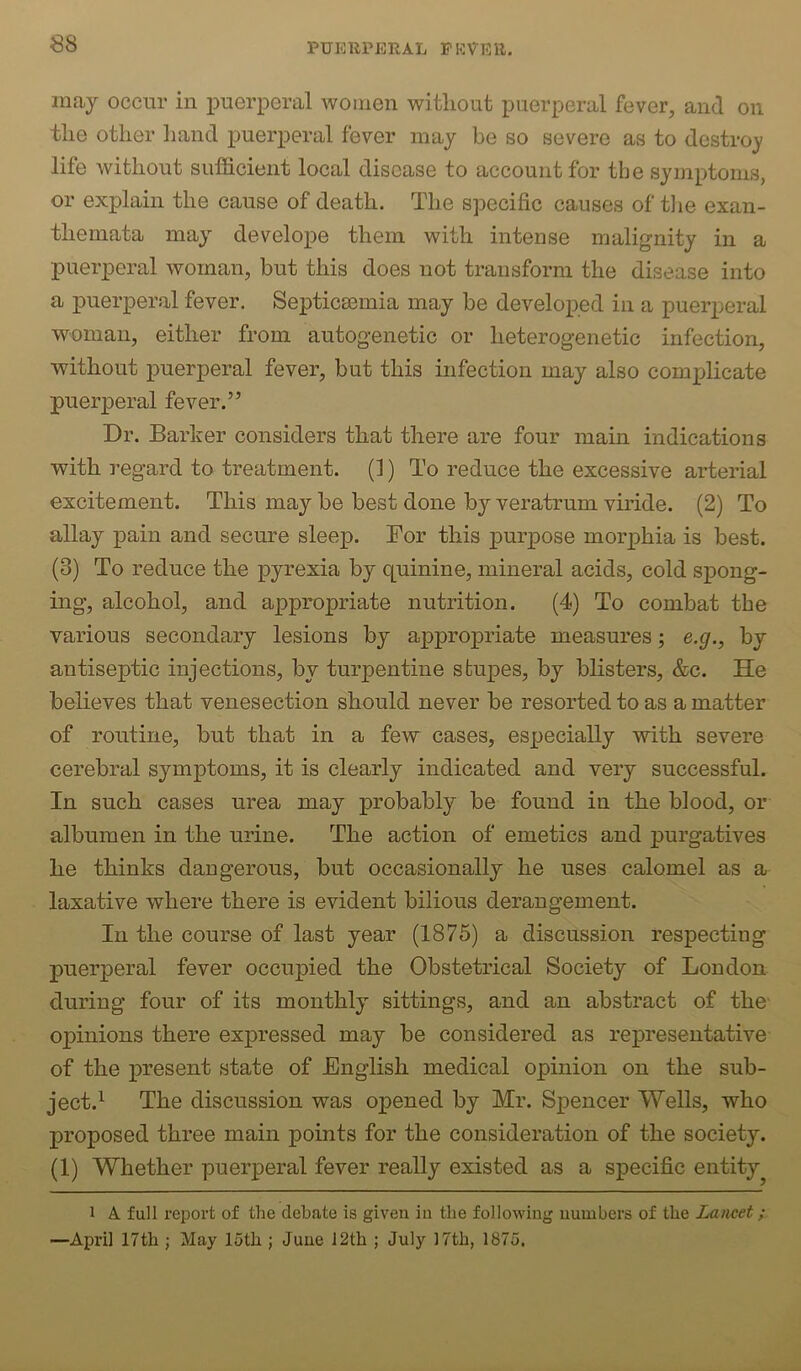 may occur in i^uerperal women without puerperal fever, and on the other hand puerperal fever may be so severe as to destroy life without sufficient local disease to account for the symptoms, or explain the cause of death. The specific causes of tlie exan- themata may develope them with intense malignity in a puerperal woman, but this does not transform the disease into a puerperal fever. Septicsemia may be developed in a puerperal woman, either from autogenetic or heterogenetic infection, without puerperal fever, but this infection may also complicate puerperal fever.” Dr. Barker considers that there are four main indications with regard to treatment. (1) To reduce the excessive arterial excitement. This may be best done by veratrum viride. (2) To allay pain and secure sleep. For this purpose morphia is best. (3) To reduce the pyrexia by quinine, mineral acids, cold spong- ing, alcohol, and appropriate nutrition. (4) To combat the various secondary lesions by appropriate measures; e.g., by antiseptic injections, by turpentine stupes, by blisters, &c. He believes that venesection should never be resorted to as a matter of routine, but that in a few cases, especially with severe cerebral symptoms, it is clearly indicated and very successful. In such cases urea may probably be found in the blood, or albumen in the urine. The action of emetics and purgatives he thinks dangerous, but occasionally he uses calomel as a laxative where there is evident bilious derangement. In the course of last year (1875) a discussion respecting puerperal fever occupied the Obstetrical Society of London during four of its monthly sittings, and an abstract of the opinions there expressed may be considered as representative of the present state of English medical opinion on the sub- ject.’- The discussion was opened by Mr. Spencer Wells, who proposed three main points for the consideration of the society. (1) Whether puerperal fever really existed as a specific entity^ 1 A. full report of the debate is given in the following numbers of the Lancet; >—April 17th ; May 15th ; June 12th ; July 17th, 1875,