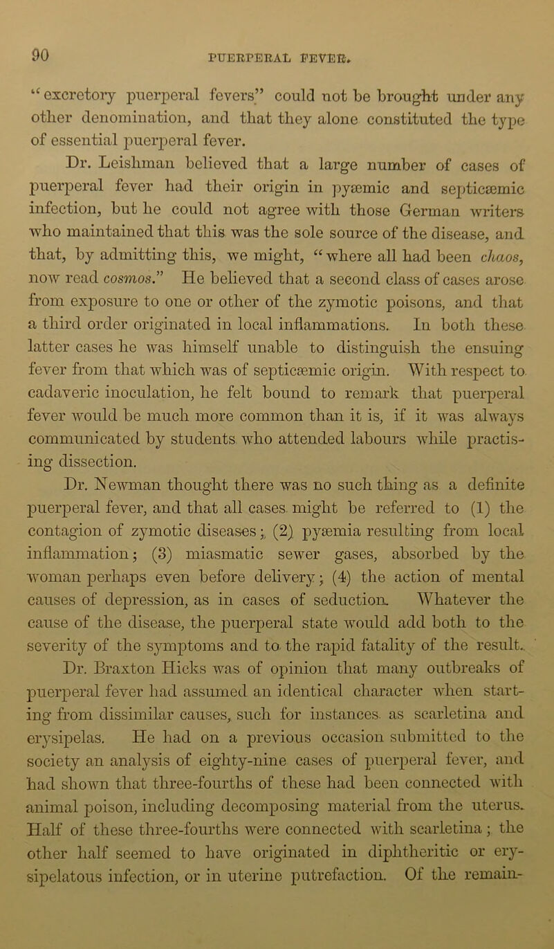 excretoiy x^iierperal fevers” could not be brought under any other denomination, and that they alone constituted the type of essential j)uerperal fever. Dr. Leishman believed that a large number of cases of puerperal fever had their origin in pyiemic and septica3mic infection, but he could not agree with those German writers who maintained that this was the sole source of the disease, and. that, by admitting this, we might, ‘‘ where all had been chaos, now read cosmos.” He believed that a second class of cases arose from exposure to one or other of the zymotic poisons, and that a third order originated in local inflammations. In both these latter cases he was himself unable to distinguish the ensuing fever from that which was of septicaemic origin. With respect to. cadaveric inoculation, he felt bound to remark that puerperal fever would be much more common than it is, if it was always communicated by students, who attended labours while practis- ing dissection. Dr. Newman thought there was no such thing as a definite p)uerperal fever, and that all cases, might be referred to (1) the contagion of zymotic diseases (2) pyaemia resulting from local inflammation; (8) miasmatic sewer gases, absorbed by the woman perhaps even before delivery; (4) the action of mental causes of depression, as in cases of seduction. Whatever the cause of the disease, the puerperal state would add both to the severity of the symptoms and to- the rapid fatality of the result.. Dr. Braxton Hicks was of opinion that many outbreaks of puerperal fever had assumed an identical character when start- ing from dissimilar causes, such for instances, as scarletina and erysipelas. He had on a previous occasion submitted to the society an analysis of eighty-nine cases of puerperal fever, and had shown that three-fourths of these had been connected with animal poison, including decomposing material from the uterus* Half of these three-fourths were connected with scarletina; the other half seemed to have originated in diphtheritic or ery- sipelatous infection, or in uterine putrefaction. Of the remain-