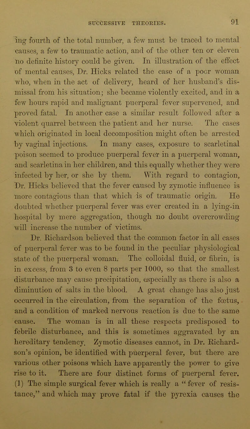 ing fourth of tlie total number, a few must be traced to mental causes, a few to traumatic action, and of the other ten or eleven no definite history could be given. In illustration of the effect of mental causes. Dr. Hicks related the case of a poor woman who, when in the act of delivery, heard of her husband’s dis- missal from his situation; she became violently excited, and in a few hours rapid and malignant puerperal fever supervened, and proved fatal. In another case a similar result followed after a violent quarrel between the patient and her nurse. The cases which originated in local decomposition might often be arrested by vaginal injections. In many cases, exposure to scarletinal poison seemed to produce puerperal fever in a puerperal woman, and scarletina in her children, and this equally whether they were infected by her, or she by them. With regard to contagion, Dr. Hicks believed that the fever caused by zymotic influence is more contagious than that which is of traumatic origin. He doubted whether puerperal fever was ever created in a lying-in hospital by mere aggregation, though no doubt overcrowding will increase the number of victims. Dr. Richardson believed that the common factor in all cases of puerperal fever was to be found in the peculiar physiological state of the puerperal woman. The colloidal fluid, or fibrin, is in excess, from 3 to even 8 parts per 1000, so that the smallest disturbance may cause precipitation, especially as there is also a diminution of salts in the blood. A great change has also just occurred in the circulation, from the separation of the foetus, and a condition of marked nervous reaction is due to the same cause. The woman is in all these respects predisposed to febrile disturbance, and this is sometimes aggravated by an hereditary tendency. Zymotic diseases cannot, in Dr. Richard- son’s opinion, be identified with puerperal fever, but there are various other poisons which have apparently the power to give rise to it. There are four distinct forms of puerperal fever. (1) The simple surgical fever which is really a “ fever of resis- tance,” and which may prove fatal if the pyrexia causes the