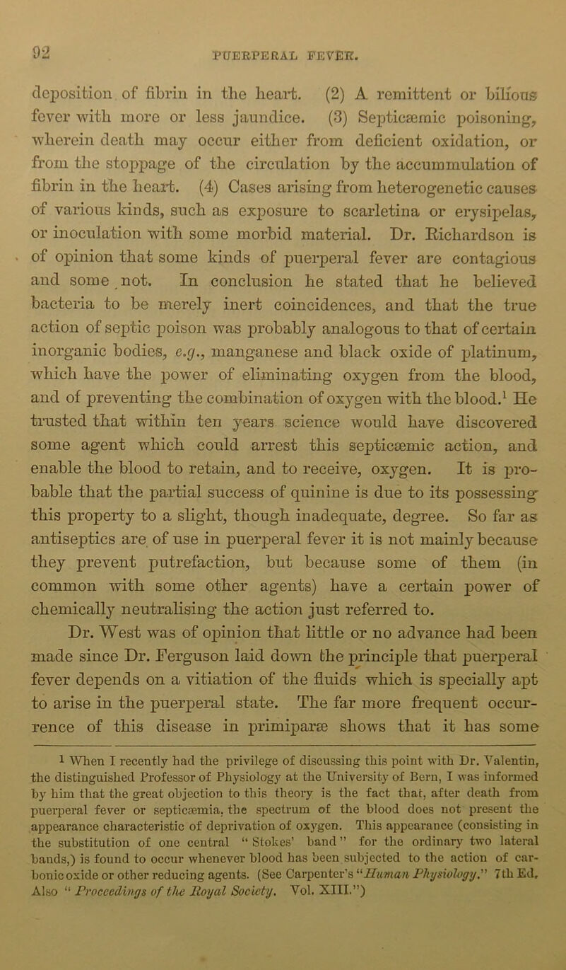 deposition of fibrin in the heart. (2) A remittent or bilious fever with more or less jaundice. (3) Septicseraic poisoning, wherein death may occur either from deficient oxidation, or from the stoppage of the circulation by the accumrnulation of fibrin in the heart. (4) Cases arising from heterogenetic causes of various kinds, such as exposure to scarletina or erysipelas, or inoculation with some morbid material. Dr. Eichardson is . of opinion that some kinds of puerperal fever are contagious and some not. In conclusion he stated that he believed bacteria to be merely inert coincidences, and that the true action of septic poison was probably analogous to that of certain inorganic bodies, e.g., manganese and black oxide of j)latinum, which have the power of eliminating oxygen from the blood, and of preventing the combination of oxygen with the blood.^ He trusted that within ten years science would have discovered some agent which could arrest this septiceemic action, and enable the blood to retain, and to receive, oxygen. It is pro- bable that the partial success of quinine is due to its possessing' this property to a slight, though inadequate, degree. So far as antiseptics are of use in puerperal fever it is not mainly because they prevent putrefaction, but because some of them (in common with some other agents) have a certain power of chemically neutralising the action just referred to. Dr. West was of oj)inion that little or no advance had been made since Dr. Ferguson laid down fche principle that puerperal fever depends on a vitiation of the fluids which is specially apt to arise in the puerperal state. The far more frequent occur- rence of this disease in primiparse shows that it has some 1 Wlien I recently had the privilege of discussing this point with Dr. Valentin, the distinguished Professor of Physiology at the University of Bern, I was informed hy him that the great objection to this theory is the fact that, after death from puerperal fever or septicremia. the spectrum of the blood does not present the appearance characteristic of deprivation of oxygen. This appearance (consisting in the substitution of one central “ Stokes’ band ” for the ordinary two lateral bands,) is found to occur whenever blood has been subjected to the action of car- bonic oxide or other reducing agents. (See Carpenter’s Human Physiohgjj. 7th Ed, Also “ Proceedings of the Royal Soeiety. Vol. XIII.”)