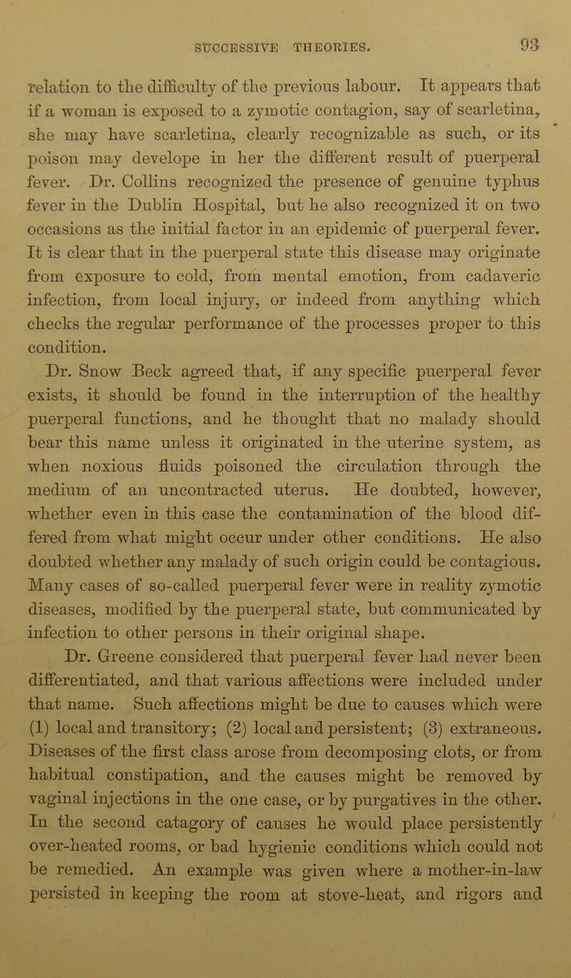 relation to the difficulty of the previous labour. It appears that if a woman is exposed to a zymotic contagion, say of scarletina, she may have scarletina, clearly recognizable as such, or its poison may develope in her the different result of puerperal fever. Dr. Collins recognized the presence of genuine typhus fever in the Dublin Hospital, but he also recognized it on two occasions as the initial factor in an epidemic of puerperal fever. It is clear that in the puerperal state this disease may originate from exposure to cold, from mental emotion, from cadaveric infection, from local injury, or indeed from anything which checks the regular performance of the processes proper to this condition. Dr. Snow Beck agreed that, if any specific puerperal fever exists, it should be found in the interruption of the healthy puerperal functions, and he thought that no malady should bear this name unless it originated in the uterine system, as when noxious fluids poisoned the circulation through the medium of an uncontracted uterus. He doubted, however, whether even in this case the contamination of the blood dif- fered from what might occur under other conditions. He also doubted whether any malady of such origin could be contagious. Many cases of so-called puerperal fever were in reality zymotic diseases, modified by the puerperal state, but communicated by infection to other persons in their original shape. Dr. Greene considered that puerperal fever had never been differentiated, and that various affections were included under that name. Such affections might be due to causes which were (1) local and transitory; (2) local and persistent; (3) extraneous. Diseases of the first class arose from decomposing clots, or from habitual constipation, and the causes might be removed by vaginal injections in the one case, or by purgatives in the other. In the second catagory of causes he would place persistently over-heated rooms, or bad hygienic conditions which could not be remedied. An example was given where a mother-in-law persisted in keeping the room at stove-heat, and rigors and
