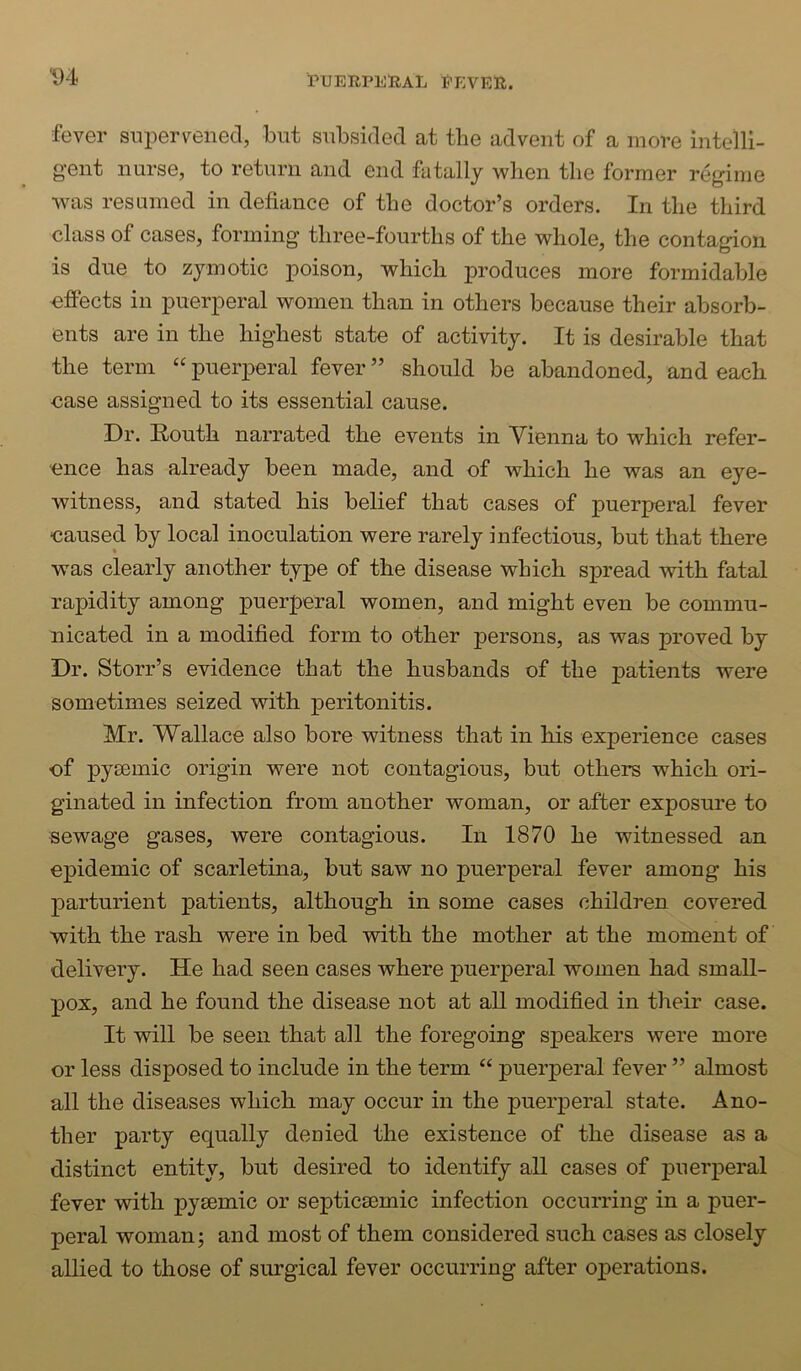 fever snperpened, but subsided at the advent of a more intelli- gent nurse, to return and end fatally when the former regime was resumed in defiance of the doctor’s orders. In the third class of cases, forming three-fourths of the whole, the contagion is due to zymotic ^Doison, which produces more formidable effects in puerperal women than in others because their absorb- ents are in the highest state of activity. It is desirable that the term “ puerperal fever ” should be abandoned, and each ease assigned to its essential cause. Dr. Eouth narrated the events in Vienna to which refer- ence has already been made, and of which he was an eye- witness, and stated his belief that cases of puerperal fever •caused by local inoculation were rarely infectious, but that there was clearly another type of the disease which spread with fatal rapidity among puerperal women, and might even be commu- nicated in a modified form to other persons, as was proved by Dr. Storr’s evidence that the husbands of the patients were sometimes seized with peritonitis. Mr. Wallace also bore witness that in his experience cases of pyrnmic origin were not contagious, but others which ori- ginated in infection from another woman, or after exposure to sewage gases, were contagious. In 1870 he witnessed an epidemic of scarletina, but saw no puerperal fever among his parturient patients, although in some cases children covered with the rash were in bed with the mother at the moment of delivery. He had seen cases where puerperal women had small- pox, and he found the disease not at all modified in their case. It will be seen that all the foregoing speakers were more or less disposed to include in the term “ puerperal fever ” almost all the diseases which may occur in the puerperal state. Ano- ther party equally denied the existence of the disease as a distinct entity, but desired to identify all cases of puerperal fever with pysemic or septicsemic infection occurring in a puer- peral woman; and most of them considered such cases as closely allied to those of surgical fever occurring after ox>erations.