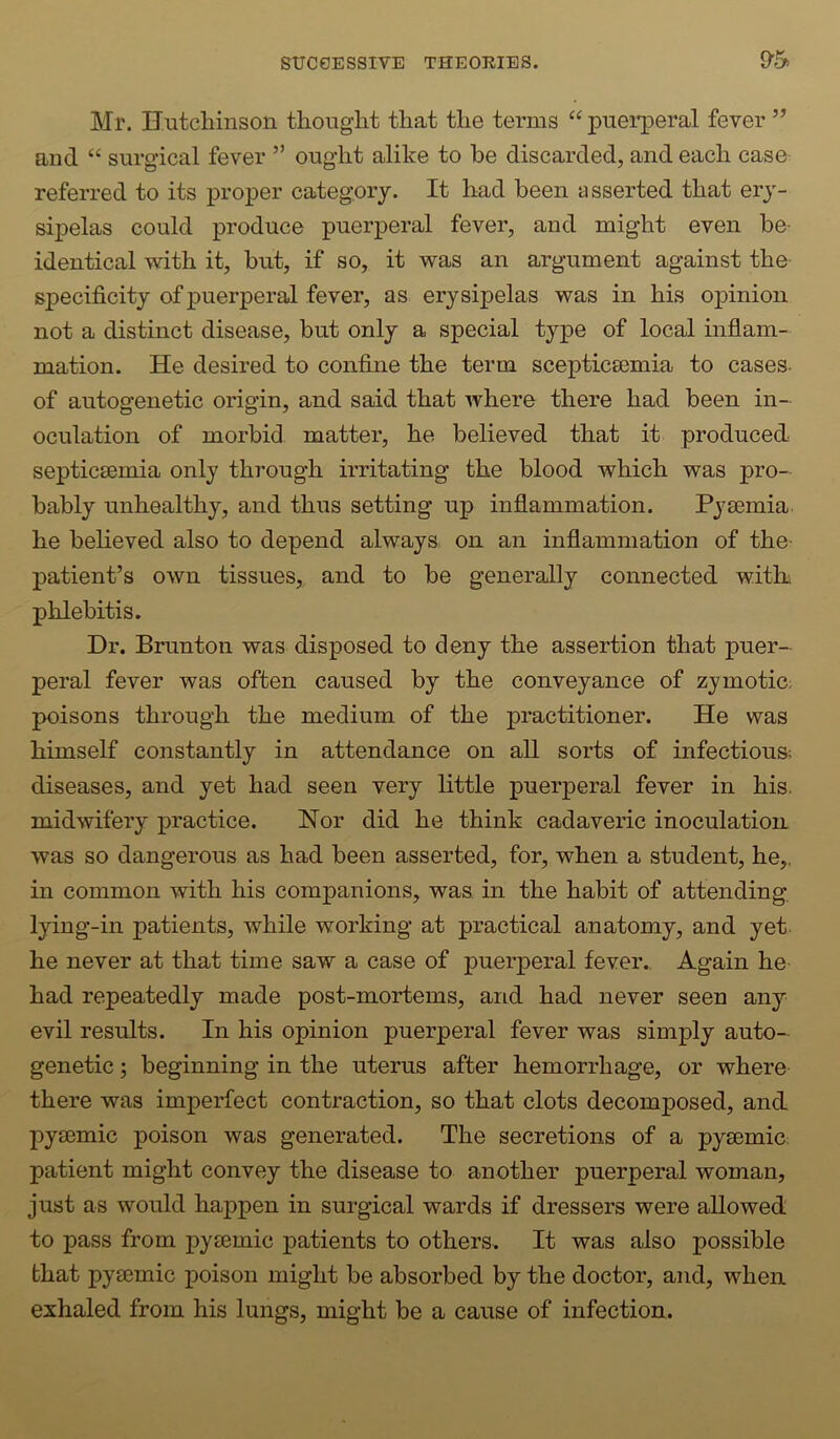 Mr. Hutcliinson thought that the terms “ puerperal fever ” and “ surgical fever ” ought alike to be discarded, and each case referred to its proper category. It had been asserted that ery- sipelas could produce puerperal fever, and might even be- identical with it, but, if so, it was an argument against the specificity of puerperal fever, as erysipelas was in his opinion not a distinct disease, but only a special type of local inflam- mation. He desired to confine the term scepticsemia to cases- of autogenetic origin, and said that where there had been in- oculation of morbid matter, he believed that it produced septicaemia only through irritating the blood which was pro- bably unhealthy, and thus setting up inflammation. Pyaemia he believed also to depend always on an inflammation of the patient’s OAvn tissues, and to be generally connected witk phlebitis. Dr. Brunton was disposed to deny the assertion that puer- peral fever was often caused by the conveyance of zjmotic; poisons through the medium of the practitioner. He was himself constantly in attendajice on all sorts of infectious; diseases, and yet had seen very little puerperal fever in his. midwifery practice. Nor did he think cadaveric inoculation was so dangerous as had been asserted, for, when a student, he,, in common with his companions, was in the habit of attending lying-in patients, while working at practical anatomy, and yet he never at that time saw a case of puerperal fever., Again he- had repeatedly made post-mortems, and had never seen any evil results. In his opinion puerperal fever was simply auto- genetic ; beginning in the uterus after hemorrhage, or where there was imperfect contraction, so that clots decomposed, and pysemic poison was generated. The secretions of a pysemic patient might convey the disease to another puerperal woman, just as would happen in surgical wards if dressers were allowed to pass from py£Bmic patients to others. It was also possible that pyeemic poison might be absorbed by the doctor, and, when exhaled from his lungs, might be a cause of infection.