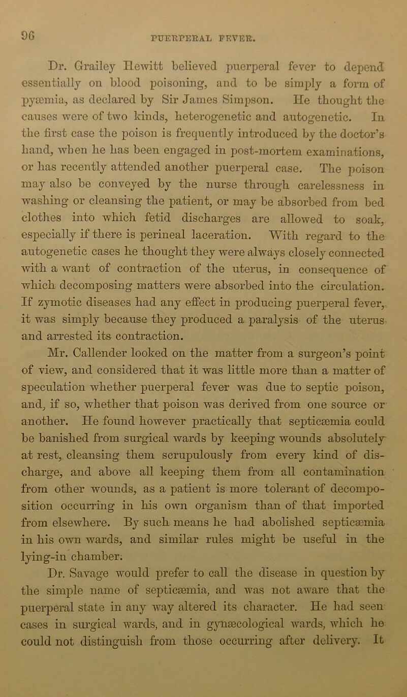 OG Dr. Grailey Hewitt believed puerperal fever to depend essentially on blood poisoning, and to be simply a form of pyaemia,, as declared by Sir James Simpson. He thought the causes were of two kinds, heterogenetic and autogenetic. In the first case the poison is frequently introduced by the doctor’s hand, when he has been engaged in post-mortem examinations, or has recently attended another puerperal case. The poison may also be conveyed by the nurse through carelessness in washing or cleansing the patient, or may be absorbed from bed clotlies into which fetid discharges are allowed to soak, especially if there is perineal laceration. With regard to the autogenetic cases he thought they were always closely comiected with a want of contraction of the uterus, in consequence of which decomposing matters were absorbed into the circulation. If zymotic diseases had any effect in producing puerperal fever,, it was simply because they produced a paralysis of the uterus^ and arrested its contraction. Mr. Callender looked on the matter from a surgeon’s point of view, and considered that it was little more than a matter of speculation whether puerperal fever was due to seiDtic poison, and, if so, whether that poison was derived from one source or another. He found however practically that septica3mia could be banished from surgical wards by keejping wounds absolutely at rest, cleansing them scrupulously from every kind of dis- charge, and above all keeping them from all contamination from other wounds, as a patient is more tolerant of decompo- sition occurring in his own organism than of that imported from elsewhere. By such means he had abolished septicaemia in his own wards, and similar rules might be useful in the lying-in chamber. Dr. Savage would prefer to call the disease in question by the simple name of septicaemia, and was not aware that the puerj)eral state in any way altered its character. He had seen cases in surgical wards, and in gynaecological wards, which he could not distinguish from those occurring after delivery. It