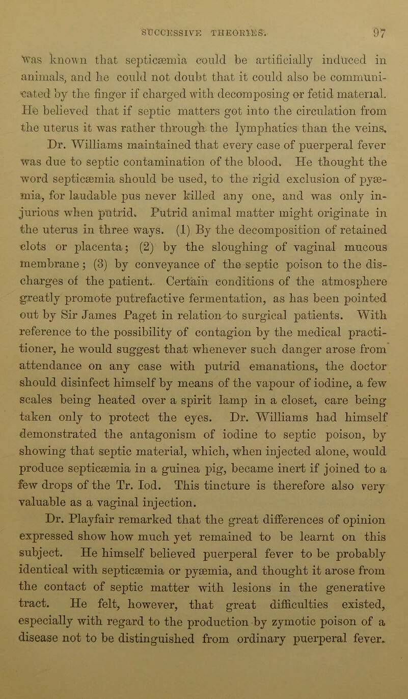 ^vas kno^vn that septicsemia could be artificially induced in animals, and lie could not doubt that it could also be communi- cated by the finger if charged with decomposing or fetid material. He believed that if septic matters got into the circulation from the uterus it was rather through the lymphatics than the veins. Dr. Williams maintained that every case of puerperal fever was due to septic contamination of the blood. He thought the word septicsemia should be used, to the rigid exclusion of pyae- mia, for laudable jius never killed any one, and was only in- jurious when putrid. Putrid animal matter might originate in the uterus in three ways. (1) By the decomposition of retained clots or placenta; (2) by the sloughing of vaginal mucous membrane; (3) by conveyance of the septic poison to the dis- charges of the patient.- Certain conditions of the atmosphere greatly promote putrefactive fermentation, as has been pointed out by Sir James Paget in relation to surgical patients. With reference to the possibility of contagion by the medical practi- tioner, he would suggest that whenever such danger arose from attendance on any case with putrid emanations, the doctor should disinfect himself by means of the vapour of iodine, a few scales being heated over a spirit lamp in a closet, care being taken only to protect the eyes. Dr. Williams had himself demonstrated the antagonism of iodine to septic poison, by showing that septic material, which, when injected alone, would produce septicaemia in a guinea pig, became inert if joined to a few drops of the Tr. lod. This tincture is therefore also very valuable as a vaginal injection. Dr. Playfair remarked that the great differences of opinion expressed show how much yet remained to be learnt on this subject. He himself believed puerperal fever to be probably identical with septicaemia or pyaemia, and thought it arose from the contact of septic matter with lesions in the generative tract. He felt, however, that great difficulties existed, especially with regard to the production by zymotic poison of a disease not to be distinguished from ordinary puerperal fever^