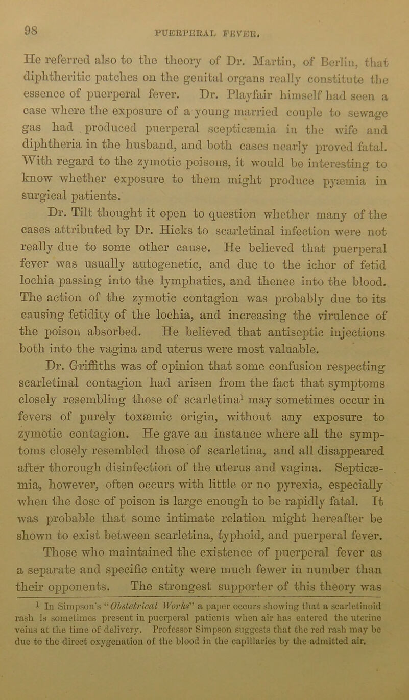 I-Ie referred also to the theory of Dr. Martin, of Berlin, that diphtheritic patches on the genital organs really constitute the essence of puerperal fever. Dr. Playfair himself had seen a case Avhere the exposure of a young married couple to sewage gas had produced puerperal scepticscmia in the wife and dijDhtheria in the husband, and both cases nearly proved fatal. ^Vitli regard to the zymotic poisons, it would be interesting to know whether exposure to them might produce pyrninia in surgical patients. Dr. Tilt thought it open to question whether many of the cases attributed by Dr. Hicks to scarletinal infection were not really due to some other cause. He believed that puerperal fever was usually autogenetic, and due to the ichor of fetid lochia passing into the lymphatics, and thence into the blood. The action of the zymotic contagion was probably due to its causing fetidity of the lochia, and increasing the virulence of the poison absorbed. He believed that antiseptic injections both into the vagina and uterus were most valuable. Dr. Grifftths was of opinion that some confusion respecting scarletinal contagion had arisen from the fact that symptoms closely resembling those of scarletina^ may sometimes occur in fevers of purely toxeemic origin, without any exposure to zymotic contagion. He gave an instance where all the symp- toms closely resembled those of scarletina, and all disappeared after thorough disinfection of the uterus and vagina. Sex^ticae- mia, however, often occurs with little or no pyrexia, especially when the dose of poison is large enough to be rapidly fatal. It was probable that some intimate relation might hereafter be shown to exist between scarletina, typhoid, and j)ucrperal fever. Those who maintained the existence of X)uerperal fever as a sejDarate and specific entity were much fewer in number than their ojDponents. The strongest supporter of this theory was 1 In Simpson's Ohstetrical Woi'lis a paper occurs showing that a scarletinoid rash is sometimes present in pueri^eral patients when air lias entered the uterine veins at the time of delivery. Professor Simpson suggests that the red rash may he due to the direct oxygenation of the blood in the capillaries by the admitted air.
