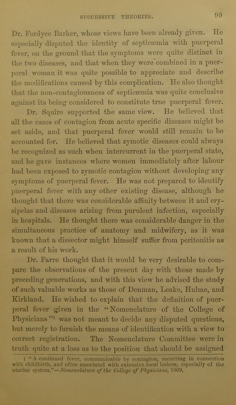 Dr. Dorclyce Barker, whose views have been already given. He especially disputed the identity of septicsemia with puerperal fever, on the ground that the symptoms were C[uite distinct in the two diseases, and that when they were’combined in a iiuer- peral ivoman it was quite possible to appreciate and describe the modifications caused by this complication. He also thought that the non-contagiousness of septicsemia was quite conclusive against its being considered to constitute true puerperal fever. Dr. Squire supported the same view. He believed that all the cases of contagion from acute specific diseases might be set aside, and that puerperal fever would still remain to be accounted for. He believed that zymotic diseases could always be recognized as such when intercurrent in the puerperal state, and he gave instances where women immediately after labour had been exposed to zymotic contagion without developing any symptoms of puerperal fever. He was not prejiared to identify puerperal fever with any other existing disease, although he thought that there was considerable affinity between it and ery- sipelas and diseases arising from purulent infection, especially in hospitals. He thought there was considerable danger in the simultaneous practice of anatomy and midwifery, as it was known that a dissector might himself suffer from peritonitis as a result of his work. Dr. Farre thought that it would be very desirable to com- pare the observations of the present day with those made by preceding generations, and with this view he advised the study of such valuable works as those of Denman, Leake, Hulme, and Kirkland. He wished to explain that the definition of puer- peral fever given in the “Nomenclature of the College of Physicians w^as not meant to decide any disputed questions, but merely to furnish the means of identification with a view to correct registration. The Nomenclature Committee were in truth quite at a loss as to the position that should be assigned 1 “ A continued fever, cominunicahle by contagion, occurring in connection with childbirth, and often associated with extensive local lesions, especially of the uterine ay%\.Qin,—Nomenclature of the College of Physicians, 18G9,