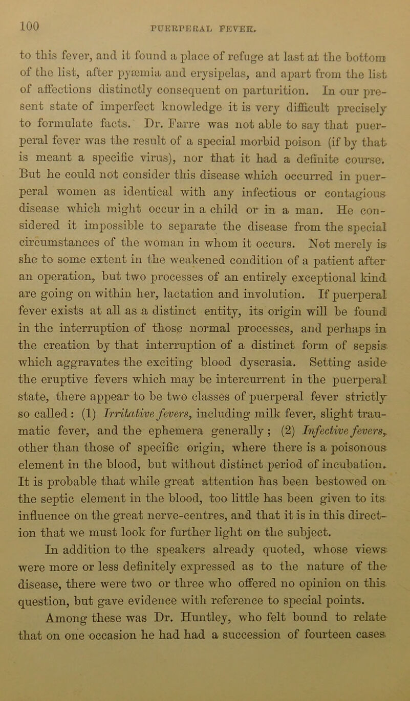 to this fever, and it found a place of refuge at last at the bottom of the list, after iDyDoniia and erysipelas, and apart from the list of affections distinctly consequent on parturition. In our pre- sent state of imperfect knowledge it is very difficult precisely to formulate facts. Dr. Earre was not able to say that puer- peral fever was the result of a special morbid poison (if by that- is meant a specific virus), nor that it had a definite course. But he could not consider this disease which occurred in puer- peral women as identical with any infectious or contagious disease which might occur in a child or in a man. He con- sidered it impossible to separate the disease from the special circumstances of the woman in whom it occurs. Hot merely is she to some extent in the weakened condition of a patient after an operation, but two processes of an entirely exceptional kind are going on within her, lactation and involution. If puerperal fever exists at all as a, distinct entity, its origin will be found in the interruption of those normal processes, and perhaps in the creation by that interruption of a distinct form of sepsis, which aggravates the exciting blood dyscrasia. Setting aside- the eruptive fevers which may be intercurrent in the puerperal state, there appear to be two classes of puerperal fever strictly so called : (1) Irritative fevers, including milk fever, slight trau- matic fever, and the ephemera generally; (2) Infectivef&oerSy other than those of specific origin, where there is a poisonous element in the blood, but without distinct period of incubation. It is probable that while great attention has been bestowed on the septic element in the blood, too little has been given to its influence on the great nerve-centres, and that it is in this direct- ion that we must look for further light on the subject. In addition to the speakers already quoted, whose views were more or less definitely expressed as to the nature of the- disease, there were two or three who offered no opinion on this question, but gave evidence with reference to special points. Among these was Dr. Huntley, who felt bound to relate that on one occasion he had had a succession of fourteen cases.