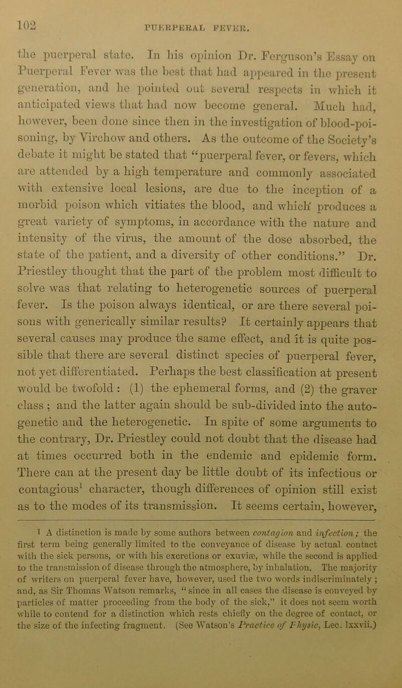 the piierpei’al state. In his opinion Dr. Ferguson’s Essay on Puerperal Fever was the best that had appeared in the present generation, and ho pointed out several respects in which it anticipated views that had now become general. Much had, however, been done since then in the investigation of blood-poi- soning, by Virchow and others. As the outcome of the Society’s debate it might be stated that ‘‘puerperal fever, or fevers, which are attended by a high temperature and commonly associated with extensive local lesions, are due to the inception of a morbid poison which vitiates the blood, and which produces a great variety of symptoms, in accordance with the nature and intensity of the virus, the amount of the dose absorbed, the state of the paAient, and a diversity of other conditions.” Dr. Priestley thought that the part of the i>roblem most difficult to solve was that relating to heterogenetic sources of puerperal fever. Is the poison always identical, or are there several poi- sons with generically similar results? It certainly appears that several causes may produce the same effect, and it is quite pos- sible that there are several distinct species of puerperal fever, not yet differentiated. Perhaps the best classification at present would be twofold : (1) the ephemeral forms, and (2) the graver class ; and the latter again should be sub-divided into the auto- genetic and the heterogenetic. In spite of some arguments to the contrary. Dr. Priestley could not doubt that the disease had at times occurred both in the endemic and epidemic form. There can at the j)resent day be little doubt of its infectious or contagious^ character, though differences of opinion still exist as to the modes of its transmission. It seems certain, however, 1 A distinction is made by some authors between contagion and infection; the first term being generally limited to the conveyance of disease by actual contact with the sick persons, or with his excretions or exuvite, while the second is applied to the transmission of disease through the atmosphere, by inhalation. The majority of writers on puerperal fever have, however, used the two words indiscriminately ; and, as Sir Thomas Watson remarks, “ since in all cases the disease is conveyed by particles of matter proceeding from the body of the sick,” it does not seem worth while to contend for a distinction which rests chiefly on the degree of contact, or the size of the infecting fragment. (See Watson’s Practice of Physic, Lee. Ixxvii.)