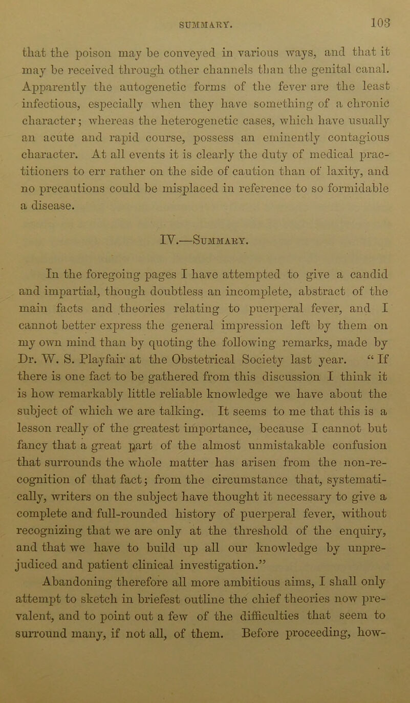 fcliat the poison may be conveyed in various ways, and that it may be received through other channels than the genital canal. Apparently the autogenetic forms of the fever are the least infections, especially when they have something of a chronic character; whereas the heterogenetic cases, which have usually an acute and rapid course, possess an eminently contagious character. At all events it is clearly the duty of medical prac- titioners to err rather on the side of caution than of laxity, and no precautions could be misplaced in reference to so formidable a disease. IV.—Summary. In the foregoing pages I have attempted to give a candid and impartial, though doubtless an incomplete, abstract of the main facts and theories relating to puerperal fever, and I cannot better exj)ress the general impression left by them on my own mind than by quoting the following remarks, made by Dr. W. S. Playfair at the Obstetrical Society last year. “ If there is one fact to be gathered from this discussion I think it is how remarkably little reliable knowledge we have about the subject of which we are talking. It seems to me that this is a lesson really of the greatest importance, because I cannot but fancy that a great part of the almost unmistakable confusion that surrounds the whole matter has arisen from the non-re- cognition of that fact; from the circumstance that, systemati- cally, writers on the subject have thought it necessary to give a complete and full-rounded history of puerperal fever, without recognizing that we are only at the threshold of the enquiry, and that we have to build up all our knowledge by unpre- judiced and patient clinical investigation.” Abandoning therefore all more ambitious aims, I shall only attempt to sketch in briefest outline the chief theories now pre- valent, and to point out a few of the difS.culties that seem to surround many, if not all, of them. Before proceeding, how-