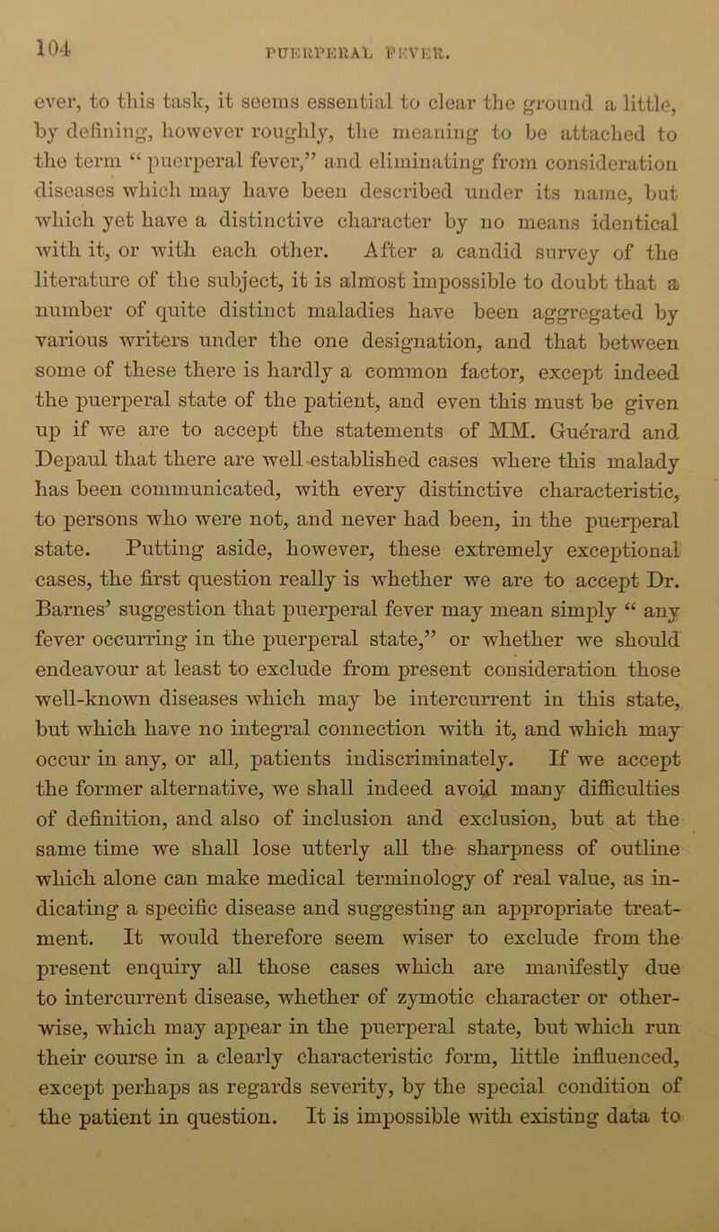 ever, to this task, it seems essential to clear the ground a little, by defining, however roughly, the meaning to be attached to the term “ puerperal fever,” and eliminating from consideration diseases which may have been described under its name, but which yet have a distinctive character by no means identical with it, or with each other. After a candid survey of the literature of the subject, it is almost impossible to doubt that a number of quite distinct maladies have been aggregated by various writers under the one designation, and that between some of these there is hardly a common factor, except indeed the puerperal state of the patient, and even this must be given up if we are to accept the statements of MM. Guerard and Depaul that there are welhestablished cases where this malady has been communicated, with every distinctive characteristic, to persons who were not, and never had been, in the puerperal state. Putting aside, however, these extremely exceptional cases, the first question really is whether we are to accept Dr. Barnes’ suggestion that puerperal fever may mean simply “ any fever occurring in the puerperal state,” or whether we should endeavour at least to exclude from present consideration those well-known diseases which may be intercurrent in this state, but which have no integral connection with it, and which may occur in any, or all, patients indiscriminately. If we accept the former alternative, we shall indeed avoid many difficulties of definition, and also of inclusion and exclusion, but at the same time we shall lose utterly all the sharpness of outline which alone can make medical terminology of real value, as in- dicating a specific disease and suggesting an appropriate treat- ment. It would therefore seem wiser to exclude from the present enquiry all those cases which are manifestly due to intercurrent disease, whether of zymotic character or other- wise, which may appear in the puerperal state, but which run their course in a clearly characteristic form, little influenced, except perhaps as regards severity, by the special condition of the patient in question. It is impossible with existing data to
