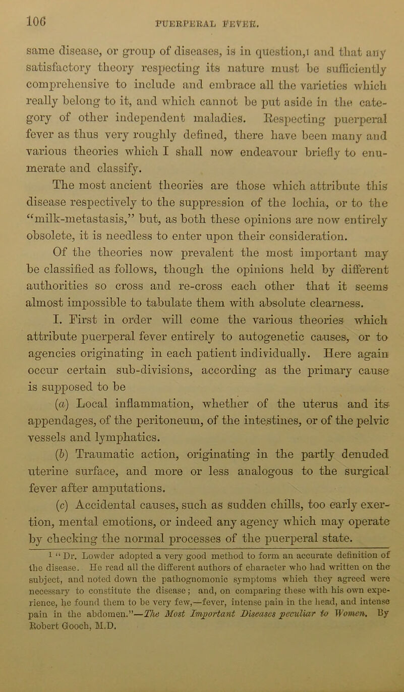 same disease, or group of diseases, is in question,! and that any satisfactory theory respecting its nature must he sufficiently comprehensive to include and embrace all the varieties which really belong to it, and which cannot be put aside in the cate- gory of other independent maladies. Respecting puerperal fever as thus very roughly defined, there have been many and various theories which I shall now endeavour briefly to enu- merate and classify. The most ancient theories are those which attribute this disease respectively to the suppression of the lochia, or to the “milk-metastasis,” but, as both these opinions are now entirely obsolete, it is needless to enter upon their consideration. Of the theories now prevalent the most important may be classified as follows, though the opinions held by different authorities so cross and re-cross each other that it seems almost impossible to tabulate them with absolute clearness. I. First in order will come the various theories which attribute puerperal fever entirely to autogenetic causes, or to agencies originating in each patient individually. Here again occur certain sub-divisions, according as the primary cause is supposed to be (a) Local inflammation, whether of the uterus and itu appendages, of the peritoneum, of the intestines, or of the pelvic vessels and lymphatics. (&) Traumatic action, originating in the partly denuded uterine surface, and more or less analogous to the surgical fever after amputations. (c) Accidental causes, such as sudden chills, too early exer- tion, mental emotions, or indeed any agency which may operate by checking the normal processes of the puerperal state. 1 “Dr. Lowder adopted a very good method to form an accurate definition of the disease. He read all the different authors of character who had written on the subject, and noted down the pathognomonic symptoms which they agreed were necessary to constitute the disease; and, on comparing these with his own expe- rience, he found them to be very few,—fever, intense pain in the liead, and intense pain in the abdomen.”—T/te Most Important Diseases peculiar to Women. By Robert Gooch, M.D.