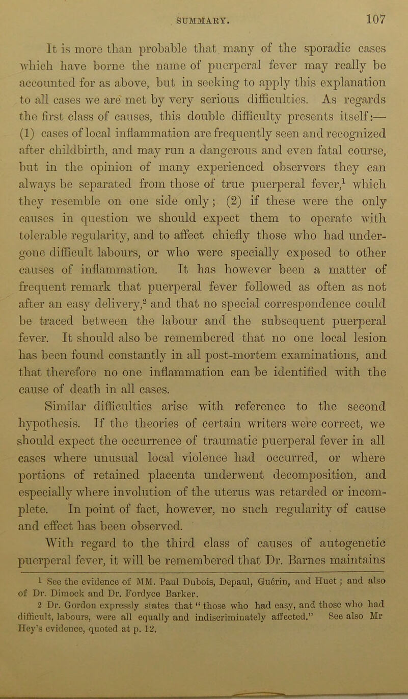 It is more than probable tliat many of the sporadic cases ■which liave borne the name of puerperal fever may really be accounted for as above, but in seeking to apply this explanation to all cases we are' met by very serious difficulties. As regards the first class of causes, this double difficulty presents itself:— (1) cases of local infiammation are frequently seen and recognized after childbirth, and may run a dangerous and even fatal course, but in the opinion of many experienced observers they can always be separated from those of true puerperal fever,^ which they resemble on one side only; (2) if these were the only causes in question we should expect them to operate with tolerable regularity, and to affect chiefly those who had under- gone difficult labours, or who were specially exposed to other causes of inflammation. It has however been a matter of frequent remark that puerperal fever followed as often as not after an easy delivery,^ and that no special correspondence could be traced between the labour and the subsequent puerperal fever. It should also be remembered that no one local lesion has been found constantly in all post-mortem examinations, and that therefore no one inflammation can be identified with the cause of death in all cases. Similar difficulties arise with reference to the second hypothesis. If the theories of certain writers were correct, we should expect the occurrence of traumatic puerperal fever in all cases where unusual local violence had occurred, or where portions of retained placenta underwent decomposition, and especially where involution of the uterus was retarded or incom- plete. In point of fact, however, no snch regularity of cause and effect has been observed. With regard to the third class of causes of autogenetic puerperal fever, it will be remembered that Dr. Barnes maintains 1 See the evidence of MM. Paul Dubois, Depaul, Gu6rin, and Huet; and also of Dr. DIraock and Dr. Fordyce Barker. 2 Dr. Gordon expressly slates that “ those who had ea.sy, and those who had difficult, labours, were all equally and indiscriminately atfected.” See also Mr Key’s evidence, quoted at p. 12.