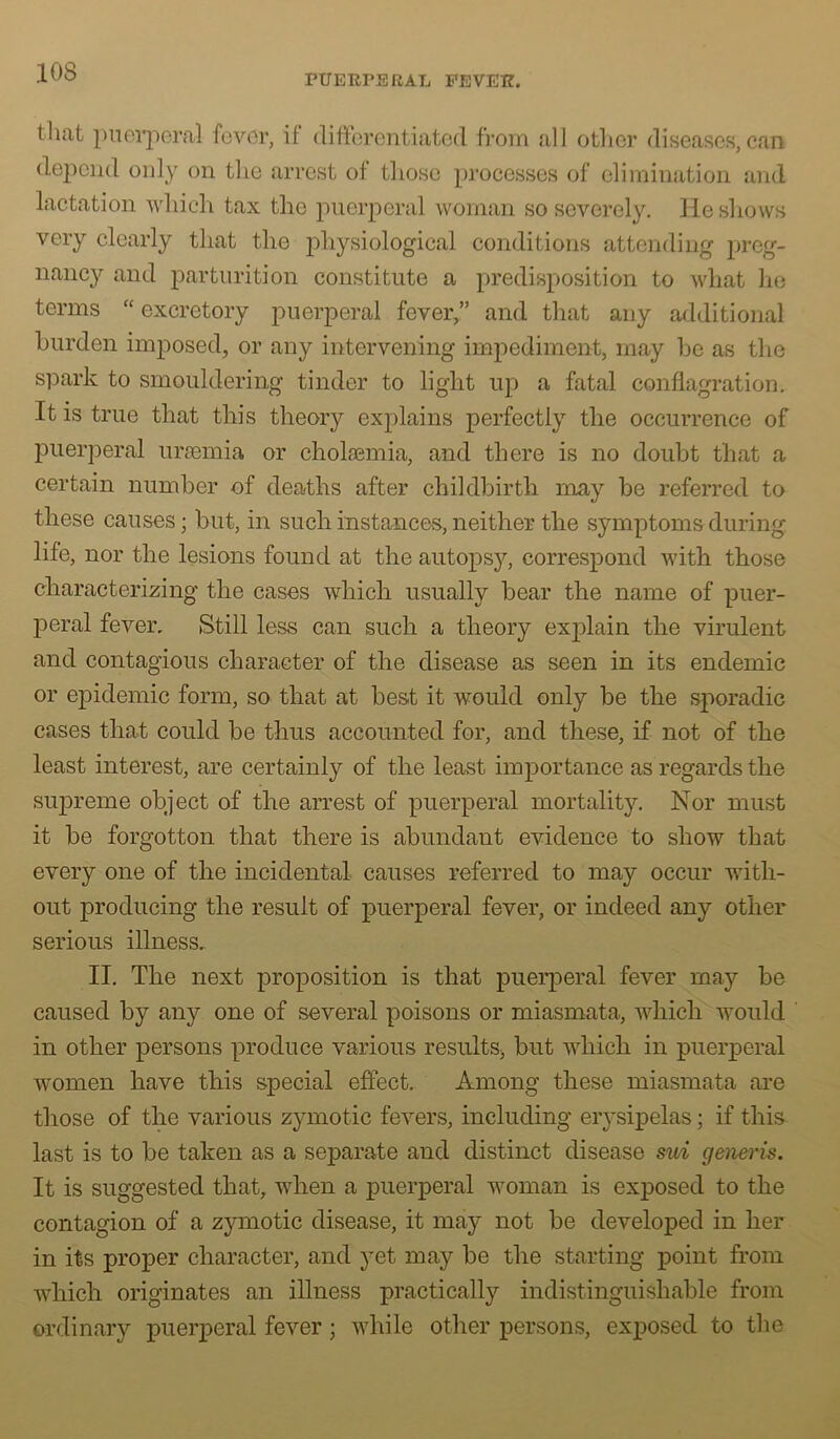 PUEIiPERAL FEVER. that pnci’jioral fever, if difierentiated from all other diseases, can deiiciid only on tlie arrest of those processes of elimination and lactation which tax the puerperal woman so severely. He shows very clearly that the ^physiological conditions attending preg- nancy and parturition constitute a predisposition to what he terms “ excretory puerperal fever,” and that any additional burden imposed, or any intervening impediment, may be as tlie spark to smouldering tinder to light up a fatal conflagration. It is true that this theory explains perfectly the occurrence of puerperal uraemia or cholasmia, and there is no doubt that a certain number of deaths after childbirth may be referred to these causes; but, in such instances, neither the symptoms during life, nor the lesions found at the autopsj^, correspond with those characterizing the cases which usually bear the name of puer- peral fever. Still less can such a theory explain the virulent and contagious character of the disease as seen in its endemic or epidemic form, so that at best it would only be the sporadic cases that could be thus accounted for, and these, if not of the least interest, are certainly of the least importance as regards the supreme object of the arrest of puerperal mortality. Nor must it be forgotten that there is abundant evidence to show that every one of the incidental causes referred to may occur with- out producing the result of puerperal fever, or indeed any other serious illness, II. The next proposition is that puerperal fever may be caused by any one of several poisons or miasmata, which would in other persons produce various results^ but which in puerperal women have this special effect. Among these miasmata are those of the various zymotic fevers, including erysix^elas; if this last is to be taken as a separate and distinct disease sui genei’is. It is suggested that, when a puerperal woman is exposed to the contagion of a zymotic disease, it may not be developed in her in its proper character, and yet may be the starting point from which originates an illness practically indistinguishable from ordinary luierperal fever; while other persons, exposed to the
