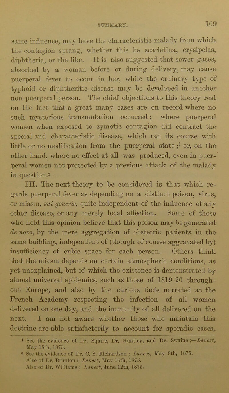 same influence, may have the characteristic malady from which the contagion sprang, whether this be scarletina, erysipelas, diphtheria, or the like. It is also suggested that sewer gases, absorbed by a woman before or during delivery, may cause puerperal fever to occur in her, while the ordinary type of typhoid or diiDhtheritic disease may be developed in another non-puerperal person. The chief objections to this theory rest on the fact that a great many cases are on record where no such mysterious transmutation occurred; where j)uerperal women when exposed to zymotic contagion did contract the special and characteristic disease, which ran its course with little or no modiflcation from the puerperal state or, on the other hand, where no effect at all was produced, even in j^ner- peral women not protected by a previous attack of the malady in question.2 III. The next theory to be considered is that which re- gards puerperal fever as depending on a distinct poison, virus, or miasm, sui generis, quite indeiDendent of the influence of any other disease, or any merely local affection. Some of those who hold this opinion believe that this poison may be generated cle novo, by the mere aggregation of obstetric patients, in the same building, independent of (though of course aggravated by) insufficiency of cubic sj)ace for each person. Others think that the miasm depends on certain atmospheric conditions, as yet unexplained, but of which the existence is demonstrated by almost universal e^Didemics, such as those of 1819-20 through- out Europe, and also by the curious facts narrated at the French Academy respecting the infection of all women delivered on one day, and the immunity of all delivered on the next. I am not aware whether those who maintain this doctrine are able satisfactorily to account for sporadic cases, 1 See the evidence of Dr. Squire, Dr. Huntley, and Dr. Swaine ;—Lancet, May 15th, 1875. 2 See the evidence of Dr, C. S. Eichardson ; Lancet., May 8th, 1875. Also of Dr. Brunton ; Lancet, May 15th, 1875. Also of Dr. Williams ; Lancet, June 12th, 1875.