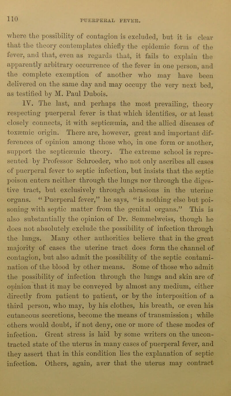 where the possibility of contagion is excluded, but it is clear that the theory contemplates chiefly the epidemic form of the fever, and that, even as regards that, it fails to explain the apparently arbitrary occurrence of the fever in one person, and the complete exemption of another who may have been delivered on the same day and may occupy the very next bed, as testified by M. Paul Dubois. IV. The last, and perhaps the most prevailing, theory respecting puerperal fever is that which identifies, or at least closely connects, it with septicaemia, and the allied diseases of toxsemic origin. There are, however, great and important dif- ferences of opinion among those who, in one form or another, support the septicaemic theory. The extreme school is repre- sented by Professor Schroeder, who not only ascribes all cases of puerperal fever to septic infection, but insists that tha septic poison enters neither through the lungs nor through the diges- tive tract, but exclusively through abrasions in the uterine organs. “ Puerperal fever,” he says, “ is nothing else but poi- soning with septic matter from the genital organs.” This is also substantially the opinion of Dr. Semmelweiss, though he does not absolutely exclude the possibility of infection through the lungs. Many other authorities believe that in the great majority of cases the uterine tract does form the channel of contagion, but also admit the possibility of the se23tic contami- nation of the blood by other means. Some of those who admit the j)0ssibility of infection through the lungs and skin are of opinion that it may be conveyed by almost any medium, either directly from patient to patient, or by the interposition of a third person, who may, by his clothes, his breath, or even his cutaneous secretions, become the means of transmission; while others would doubt, if not deny, one or more of these modes of infection. Great stress is laid by some writers on the uncon- tracted state of the uterus in many cases of puerperal fever, and they assert that in this condition lies the explanation of septic infection. Others, again, aver that the uterus may contract