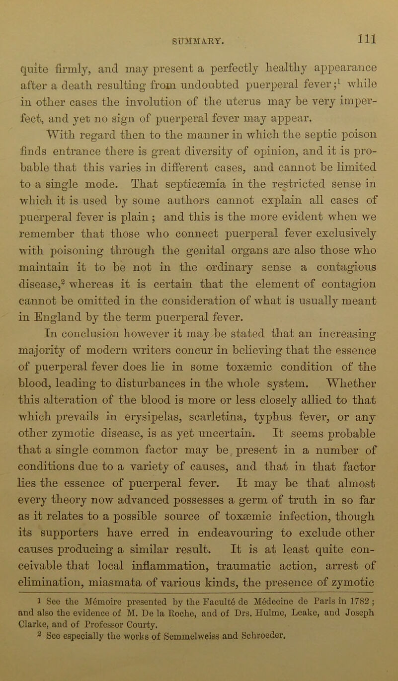 StTMMA.EY. quite firmly, and may present a perfectly healthy apjDearance after a death resulting from undoubted puerperal fever d while in other cases the involution of the uterus may be very imper- fect, and yet no sign of puerperal fever may appear. With regard then to the manner in which the septic poison finds entrance there is great diversity of opinion, and it is pro- bable that this varies in different cases, and cannot be limited to a single mode. That septicsemia in the restricted sense in which it is used by some authors cannot explain all cases of j)uerperal fever is plain; and this is the more evident when we remember that those who connect puerperal fever exclusively with poisoning through the genital organs are also those who maintain it to be not in the ordinary sense a contagious disease,^ whereas it is certain that the element of contagion cannot be omitted in the consideration of what is usually meant in England by the term puerperal fever. In conclusion however it may be stated that an increasing majority of modern writers concur in believing that the essence of puerperal fever does lie in some toxsemic condition of the blood, leading to disturbances in the whole system. Whether this alteration of the blood is more or less closely allied to that which prevails in erysipelas, scarletina, typhus fever, or any other zymotic disease, is as yet uncertain. It seems probable that a single common factor may be present in a number of conditions due to a variety of causes, and that in that factor lies the essence of puerperal fever. It may be that almost every theory now advanced possesses a germ of truth in so far as it relates to a possible source of toxeemic infection, though its supporters have erred in endeavouring to exclude other causes producing a similar result. It is at least quite con- ceivable that local inflammation, traumatic action, arrest of elimination, miasmata of various kinds, the presence of zymotic 1 See the Memoire presented by the Facult6 de M6decine de Paris in 1782 ; and also the evidence of M. De la Roche, and of Drs. Hulme, Leake, and Joseph Clarke, and of Professor Courty. ^ See especially the works of Semmelweiss and Schroeder.