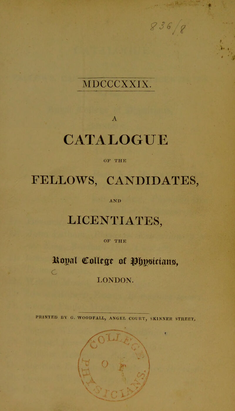 gS6^ f f. »• « MDCCCXXIX. A CATALOGUE OF THE FELLOWS, CANDIDATES, AND LICENTIATES, OP THE College of LONDON. PRINTED UY G. WOOUFALL, ANGEE COURT, SKINNER STREET,