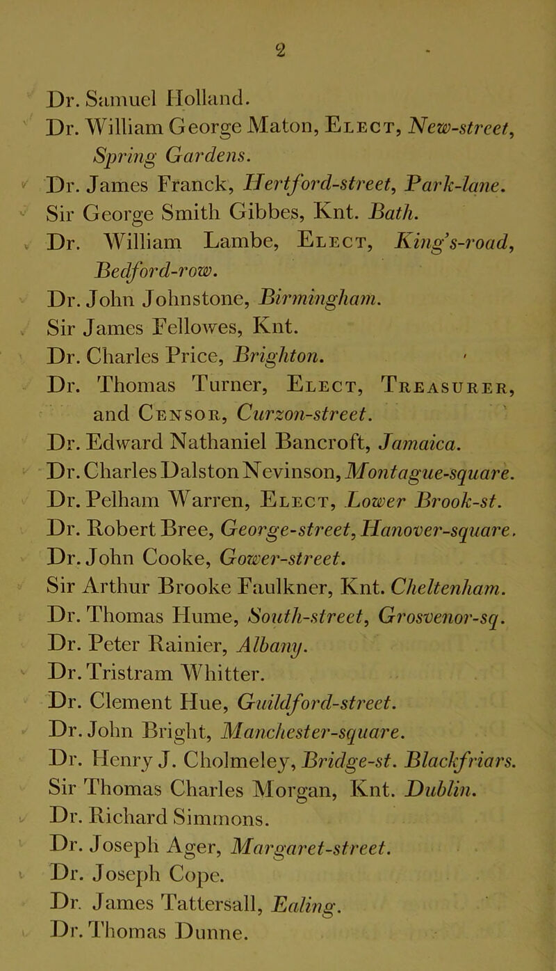 Dr. Samuel Holland. ' Dr. William George Maton, Elect, New-street, Sprhig Gardens. Dr. James Franck, Hertford-street, Fark-lane. Sir George Smith Gibbes, Knt. Bath. V Dr. William Lambe, Elect, King s-road, Bedford-row. Dr. John Johnstone, Birmingham. . Sir James Fellowes, Knt. ' Dr. Charles Price, Brighton. Dr. Thomas Turner, Elect, Treasurer, and Censor, Ciirzon-street. Dr. Edward Nathaniel Bancroft, Jamaica. Dr. Charles DalstonNevinson,Jfo7i^og'we-55'Mflre. Dr. Pelham Warren, Elect, Lower Brook-st. Dr. Robert Bree, George-street,Hanover-square. Dr. John Cooke, Gower-street. Sir Arthur Brooke Faulkner, Knt. Cheltenham. Dr. Thomas Hume, South-street^ Grosvenor-sq. Dr. Peter Rainier, Albany. '■ Dr. Tristram Whitter. Dr. Clement Flue, Guildford-street. Dr. John Bright, Manchester-square. Dr. Henry J. Cholmeley, Bridge-st. Blackfriars. Sir Thomas Charles Morgan, Knt. Dublin, u Dr. Richard Simmons. Dr. Joseph Ager, Margaret-street. V Dr. Joseph Cope. Dr. James TatterSall, Ealing. Dr. Thomas Dunne.