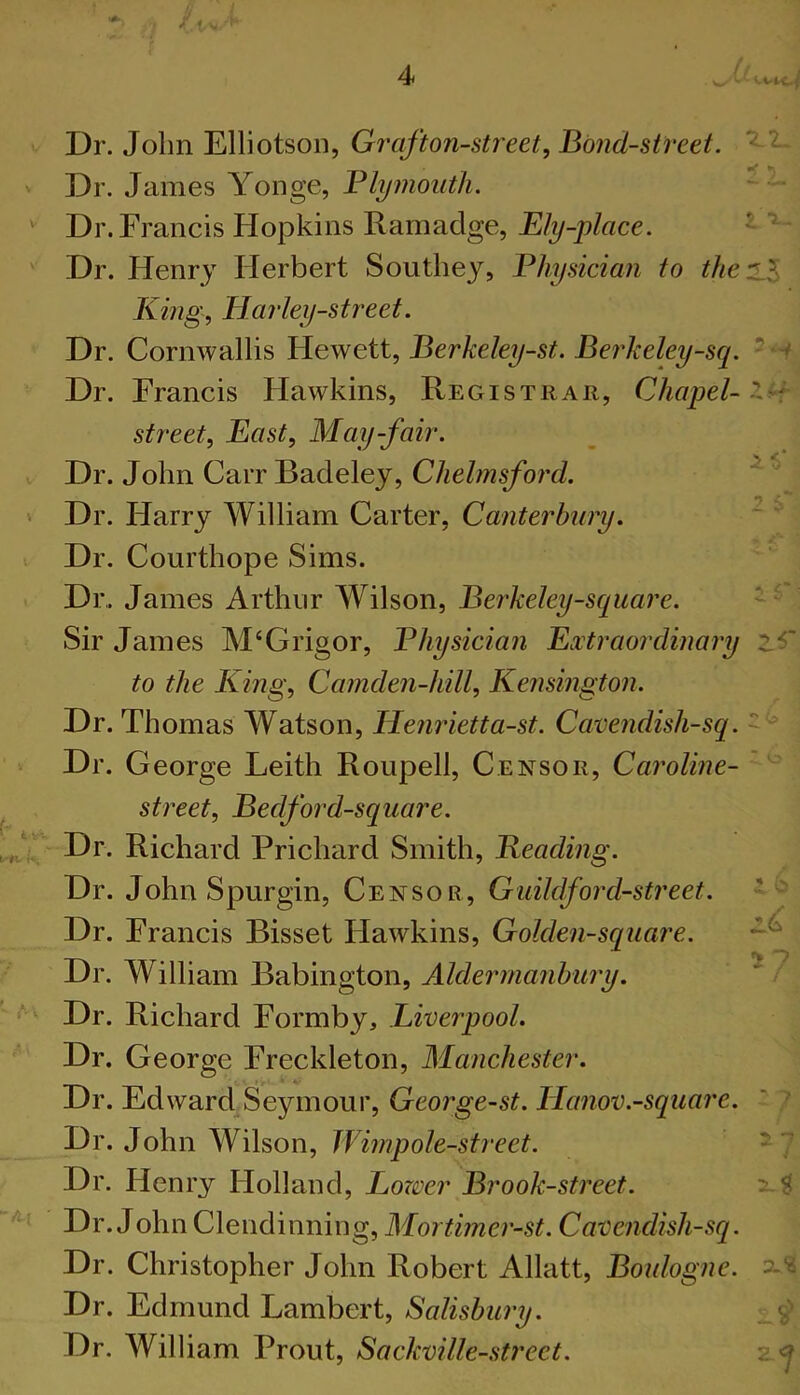 1 1 ■i ■4 Dr. John Elliotson, Gr'afton-street. Bond-street. Dr. James Yonge, Blymouth. Dr. Francis Hopkins Ramadge, E/^-p/rtce. ’ Dr. Henry Herbert Southey, Physician to the^Z King, Harley-street. Dr. Cornwallis Hewett, Berkeley-st. Beidceley-sq. --i Dr. Francis Hawkins, Registrar, Chapel- street. East, May-fair. t Dr. John Carr Badeley, C/ie//?2^ord. ' Dr. Harry William Carter, Canterbury. ~ ^ Dr. Courthope Sims. Dr,. James Arthur Wilson, Berkeley-square. ' Sir James M‘Grigor, Physician Extraordinary to the King, Camden-hill, Kensington. Dr. Thomas Watson, Henrietta-st. Cavendish-sq. Dr. George Leith Roupell, Censor, Caroline- - street, Bedford-square. Dr. Richard Prichard Smith, Beading. Dr. John Spurgin, Censor, Guildford-street. Dr. Francis Bisset Flawkins, Golden-square. Dr. William Babington, Dr. Richard Formby, Liverpool. Dr. George Freckleton, Manchester. Dr. Edward Seymour, George-st. lianov.-square. ‘ 7 Dr. John Wilson, Wimpole-street. ^7 Dr. Henry Holland, Lozver Brook-street. Dr. John Clendinning, Mortimer-st. Cavendish-sq. Dr. Christopher John Robert Allatt, Boulogne, 'x.'i Dr. Edmund Lambert, Salisbury. Dr. William Prout, Sackville-street. 2-<j