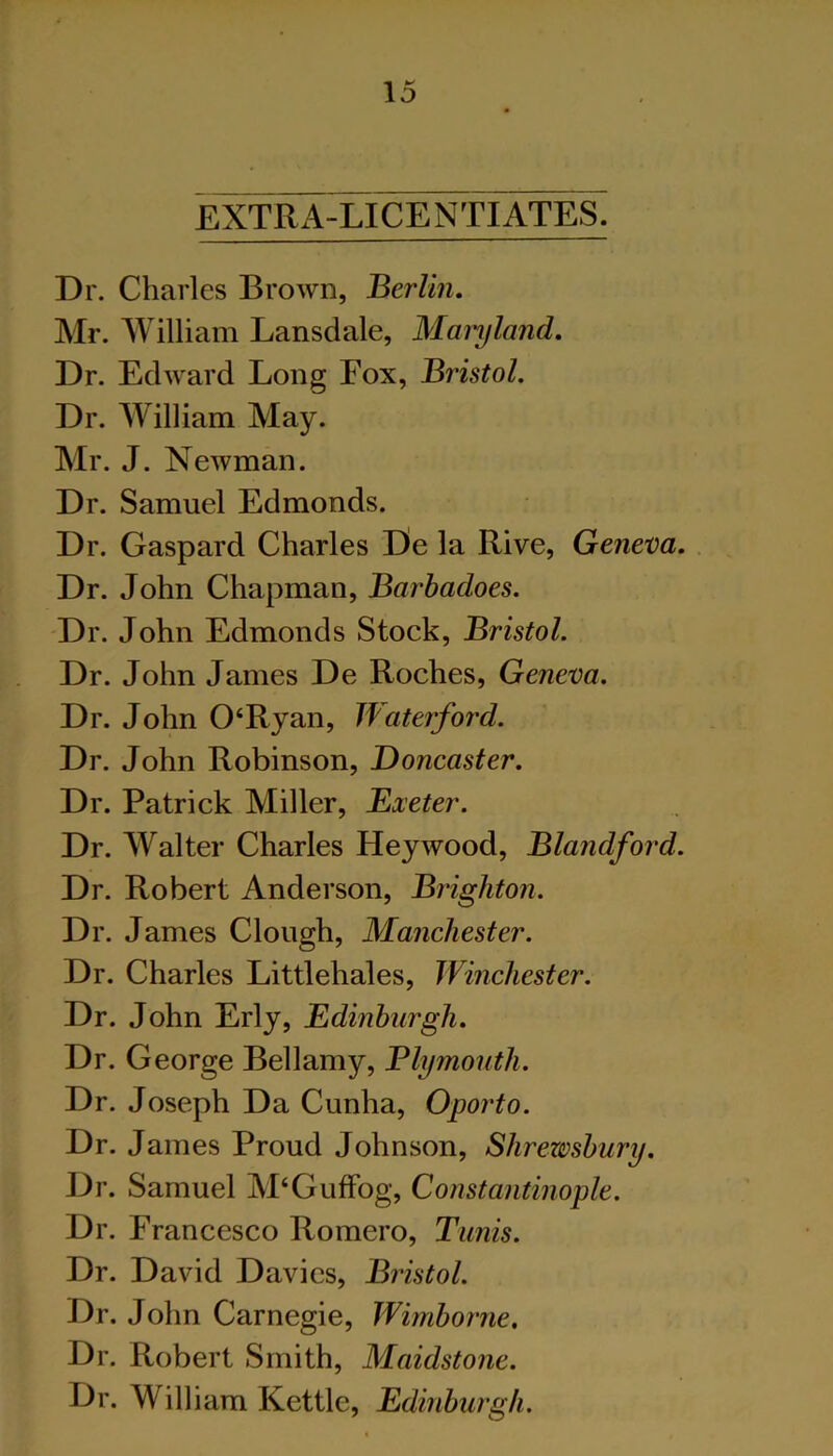 EXTRA-LICENTIATES. Dr. Charles Brown, Berlin, Mr. William Lansdale, Maryland, Dr. Edward Long Fox, Bristol. Dr. William May. Mr. J. Newman. Dr. Samuel Edmonds. Dr. Gaspard Charles De la Rive, Geneva, Dr. John Chapman, Barbadoes. Dr. John Edmonds Stock, Bristol. Dr. John James De Roches, Geneva. Dr. John 0‘Ryan, Waterford. Dr. John Robinson, Doncaster. Dr. Patrick Miller, Exeter. Dr. Walter Charles Hey wood, Blandford. Dr. Robert Anderson, Brighton. Dr. James Clough, Manchester. Dr. Charles Littlehales, Winchester. Dr. John Erly, Edinburgh, Dr. George Bellamy, Blymouth. Dr. Joseph Da Cunha, Oporto. Dr. James Proud Johnson, Shrewsbury. Dr. Samuel M‘Guffog, Constantinople. Dr. Francesco Romero, Tunis. Dr. David Davies, Bristol. Dr. John Carnegie, Wimborne, Dr. Robert Smith, Maidstone. Dr. William Kettle, Edinburgh.