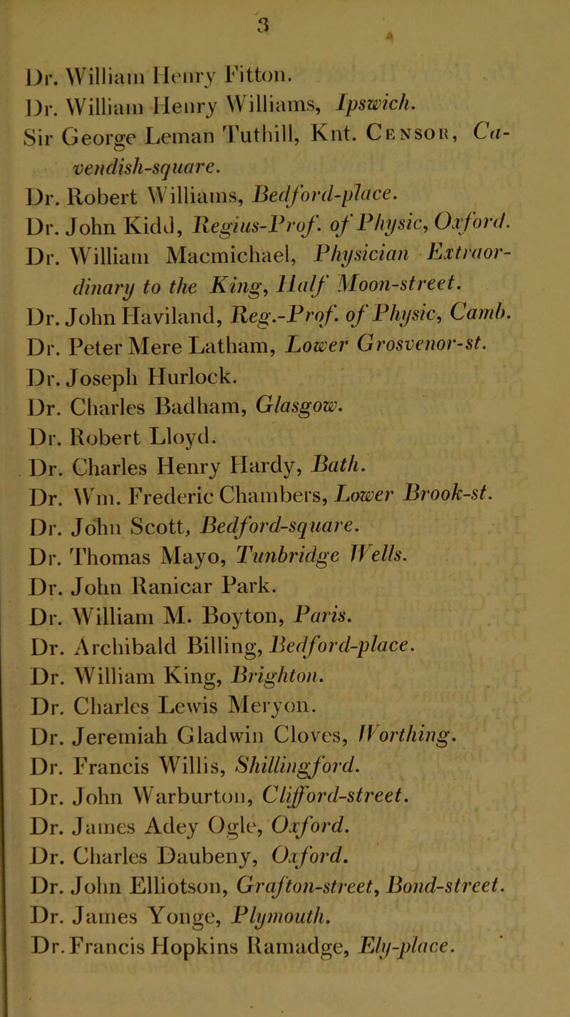 Dr. William Henry Fitton. Dr. William Henry Williams, Ipswich. Sir George Leman Tuthill, Knt. Censor, Ca- O veil dish-square. Dr. Robert Williams, Bedford-place. Dr. John Kidd, Regius-Prof. of Physic, Oxford. Dr. William Macmichael, Physician Extraor- dinary to the King, Half Moon-street. Dr. John Haviland, Reg.-Prof. oj Physic, Camb. Dr. Peter Mere Latham, Lower Grosvenor-st. Dr. Joseph Hurlock. Dr. Charles Badham, Glasgow. Dr. Robert Lloyd. Dr. Charles Henry Hardy, Bath. Dr. Wm. Frederic Chambers, Lower Brook-st. Dr. John Scott, Bedford-square. Dr. Thomas Mayo, Tunbridge Wells. Dr. John Ranicar Park. Dr. William M. Boy ton, Paris. Dr. Archibald Billing, Bedford-place. Dr. William King, Brighton. Dr. Charles Lewis Meryon. Dr. Jeremiah Gladwin Cloves, Worthing. Dr. Francis Willis, ShiUingford. Dr. John Warburton, Clifford-street. Dr. James Adey Ogle, Oxford. Dr. Charles Daubeny, Oxford. Dr. John Elliotson, Graf ton-street. Bond-street. Dr. James Yonge, Plymouth. Dr. Francis Flopkins Ramadge, Ely-place.