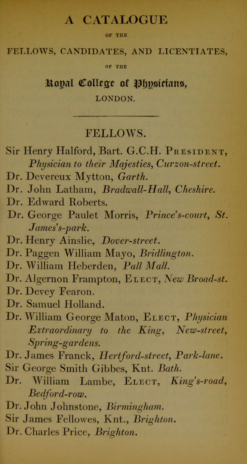 A CATALOGUE OF THE FELLOWS, CANDIDATES, AND LICENTIATES, OF THE itoiml College of LONDON. FELLOWS. Sir Henry Halford, Bart. G.C.H. President, Physician to their Majesties, Curzon-street. Dr. Devereux Mytton, Garth. Dr. John Latham, Bradwall-Hall, Cheshire. Dr. Edward Roberts. Dr. George Paulet Morris, Prince’s-court, St. James’s-p ark. Dr. Henry Ainslie, Dover-street. Dr. Paggen William Mayo, Bridlington. Dr. William Heberden, Pall Mall. Dr. Algernon Frampton, Elect, New Broad-st. Dr. Devey Fearon. Dr. Samuel Holland. Dr. William George Maton, Elect, Physician Extraordinary to the King, New-street, Spring-gardens. Dr. James Franck, Hertford-street, Park-lane. Sir George Smith Gibbes, Knt. Bath. Dr. William Lambe, Elect, Kings-road, Bedford-row. Dr. John Johnstone, Birmingham. Sir James Fellowes, Knt., Brighton. Dr. Charles Price, Brighton.