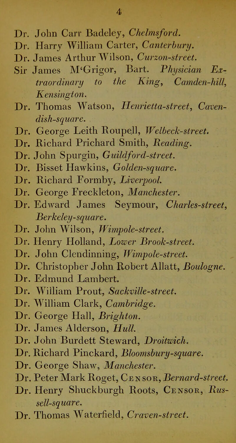 Dr. John Carr Badeley, Chelmsford. Dr. Harry William Carter, Canterbury. Dr. James Arthur Wilson, Curzon-street. Sir James M‘Grigor, Bart. Physician Ex- traordinary to the King, Camden-hill, Kensington. Dr. Thomas Watson, Henrietta-street, Caven- dish-square. Dr. George Leith Roupe.ll, Welbeck-street. Dr. Richard Prichard Smith, Reading. Dr. John Spurgin, Guildford-street. Dr. Bisset Hawkins, Golden-square. Dr. Richard Formby, Liverpool. Dr. George Freckleton, Manchester. Dr. Edward James Seymour, Charles-street, Berkeley-square. Dr. John Wilson, Wimpole-street. Dr. Henry Holland, Lower Brook-street. Dr. John Clendinning, Wimpole-street. Dr. Christopher John Robert Allatt, Boulogne. Dr. Edmund Lambert. Dr. William Prout, Sackville-street. Dr. William Clark, Cambridge. Dr. George Hall, Brighton. Dr. James Alderson, Hull. Dr. John Burdett Steward, Droitmch. Dr. Richard Pinckard, Bloomsbury-square. Dr. George Shaw, Manchester. Dr. Peter Mark Roget, Cen sor, Bernard-street. Dr. Henry Shuck burgh Roots, Censor, Rus- sell-square. Dr. Thomas Waterfield, Craven-street.