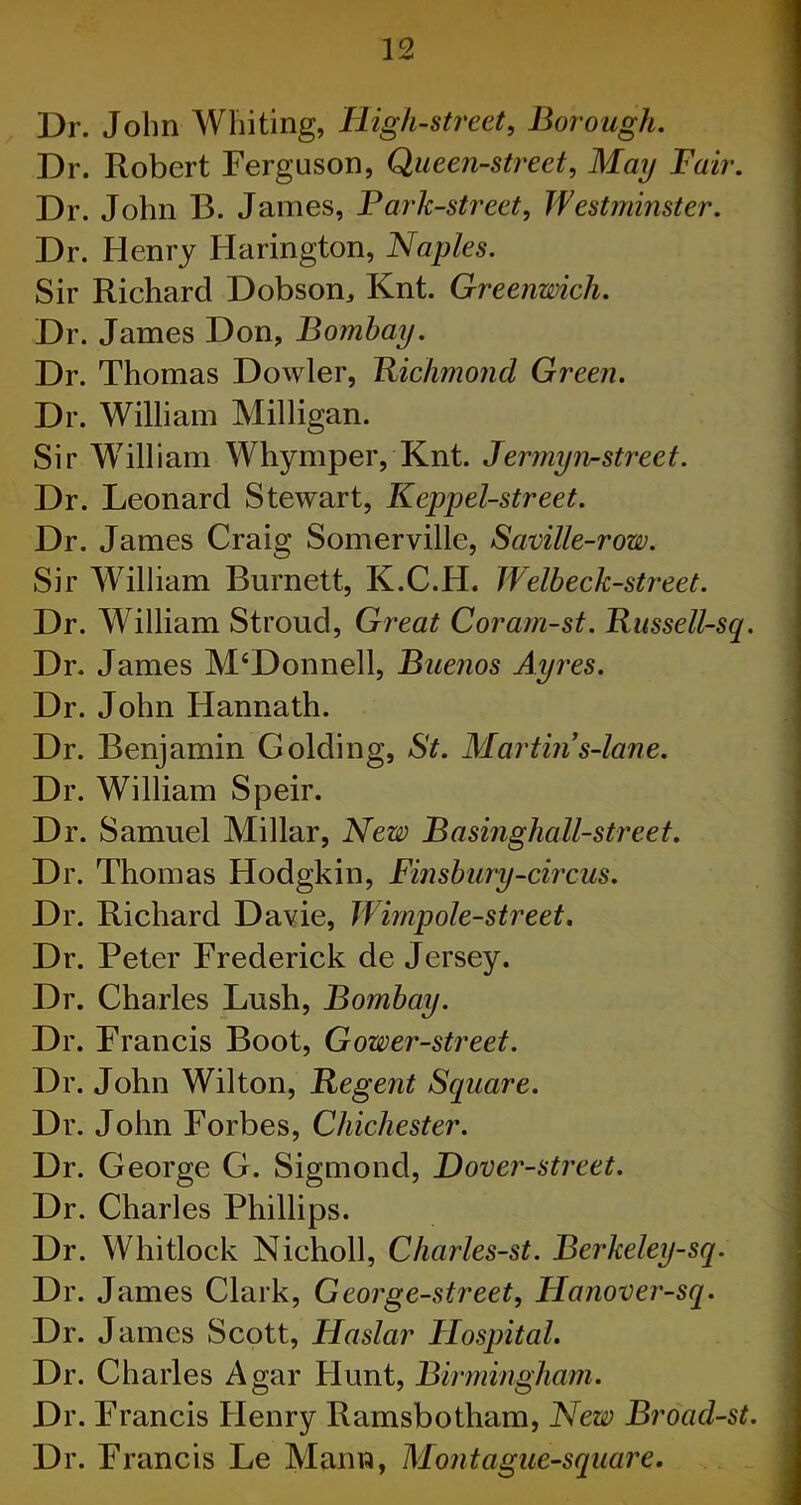 uuuuuuuououuuubuuuuuuKouKuuuffibbbe r:r:r5rsr:'^rsrsririr5rsrsr5r!'^r,^!!rsrshit-!'^Hs^5'“-'^i^ri’^'-i'~s,_! John Whiting, High-street, Borough. Robert Ferguson, Queen-street, May Fair. John B. James, Park-street, Westminster. Henry IJarington, Naples. Richard Dobson, Knt. Greenwich. James Don, Bombay. Thomas Dowler, Richmond Green. William Milligan. William Whymper, Knt. Jermyn-street. Leonard Stewart, Keppel-street. James Craig Somerville, Saville-row. William Burnett, K.C.IL Welbeclc -street. William Stroud, Great Corarn-st. Russell-sq. James M‘Donnell, Buenos Ayres. John Hannath. Benjamin Golding, St. Martins-lane. William Speir. Samuel Millar, New Basinghall-street. Thomas Hodgkin, Finsbury-circus. Richard Davie, Wimpole-street. Peter Frederick de Jersey. Charles Lush, Bombay. Francis Boot, Gower-street. John Wilton, Regent Square. John Forbes, Chichester. George G. Sigmond, Hover-street. Charles Phillips. Whitlock Nicholl, Charles-st. Berkeley-sq. James Clark, George-street, Hanover-sq. James Scott, Haslar Hospital. Charles Agar Hunt, Birmingham. Francis Henry Ramsbotham, New Broad-st. Francis Le Mann, Mont ague-square.
